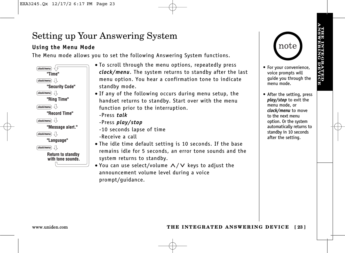 THE INTEGRATED ANSWERING DEVICE [ 23]www.uniden.comTHE INTEGRATEDANSWERING DEVICESetting up Your Answering SystemUsing the Menu ModeThe Menu mode allows you to set the following Answering System functions.•To scroll through the menu options, repeatedly pressclock/menu. The system returns to standby after the lastmenu option. You hear a confirmation tone to indicatestandby mode.•If any of the following occurs during menu setup, thehandset returns to standby. Start over with the menu function prior to the interruption.-Press talk-Press play/stop-10 seconds lapse of time-Receive a call•The idle time default setting is 10 seconds. If the baseremains idle for 5 seconds, an error tone sounds and thesystem returns to standby.•You can use select/volume  / keys to adjust theannouncement volume level during a voice prompt/guidance.&quot;Time&quot;&quot;Security Code&quot;&quot;Ring Time&quot;&quot;Record Time&quot;&quot;Language&quot;clock/menuclock/menuclock/menuclock/menu&quot;Message alert.&quot;clock/menuclock/menuclock/menuReturn to standby with tone sounds.• For your convenience,voice prompts willguide you through themenu mode.• After the setting, pressplay/stop to exit themenu mode, orclock/menu to moveto the next menuoption. Or the systemautomatically returns tostandby in 10 secondsafter the setting.EXA3245.Qx  12/17/2 6:17 PM  Page 23