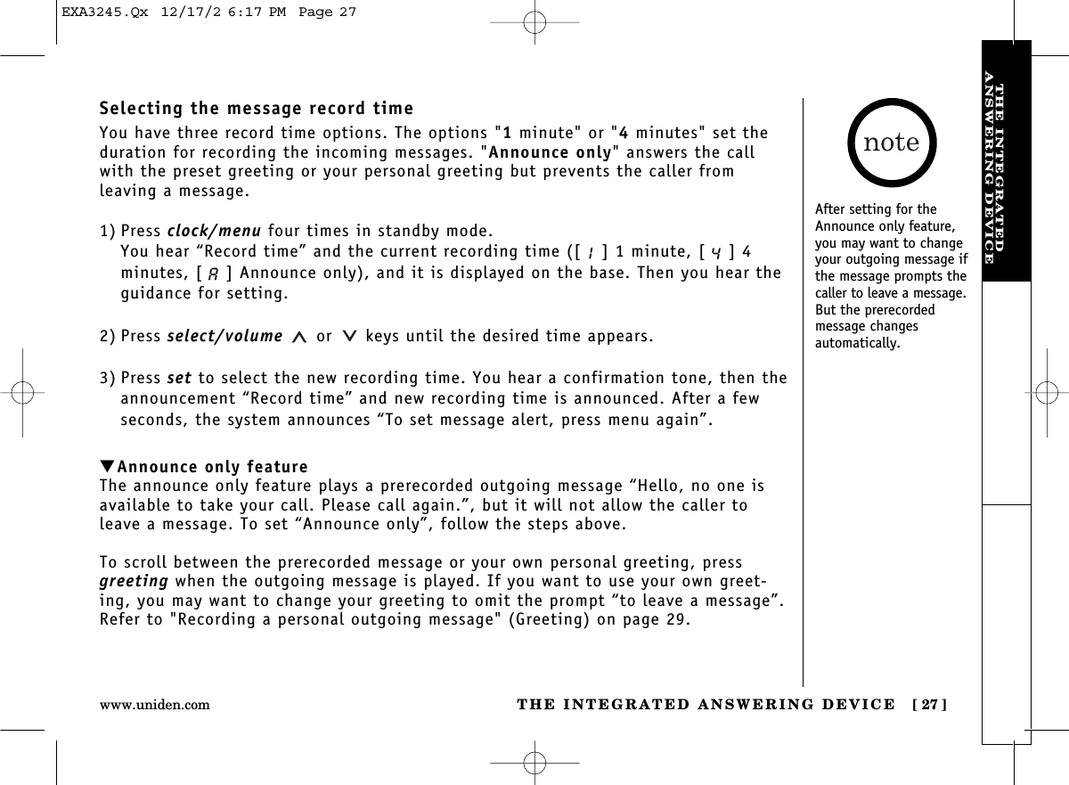 THE INTEGRATED ANSWERING DEVICE [ 27]www.uniden.comTHE INTEGRATEDANSWERING DEVICESelecting the message record timeYou have three record time options. The options &quot;1minute&quot; or &quot;4minutes&quot; set theduration for recording the incoming messages. &quot;Announce only&quot; answers the callwith the preset greeting or your personal greeting but prevents the caller from leaving a message.1) Press clock/menu four times in standby mode.You hear “Record time” and the current recording time ([ ] 1 minute, [ ] 4minutes, [ ] Announce only), and it is displayed on the base. Then you hear theguidance for setting.2) Press select/volume or keys until the desired time appears.3) Press set to select the new recording time. You hear a confirmation tone, then theannouncement “Record time” and new recording time is announced. After a fewseconds, the system announces “To set message alert, press menu again”.▼Announce only featureThe announce only feature plays a prerecorded outgoing message “Hello, no one isavailable to take your call. Please call again.”, but it will not allow the caller toleave a message. To set “Announce only”, follow the steps above.To scroll between the prerecorded message or your own personal greeting, pressgreeting when the outgoing message is played. If you want to use your own greet-ing, you may want to change your greeting to omit the prompt “to leave a message”.Refer to &quot;Recording a personal outgoing message&quot; (Greeting) on page 29.After setting for theAnnounce only feature,you may want to changeyour outgoing message ifthe message prompts thecaller to leave a message.But the prerecorded message changes automatically.EXA3245.Qx  12/17/2 6:17 PM  Page 27