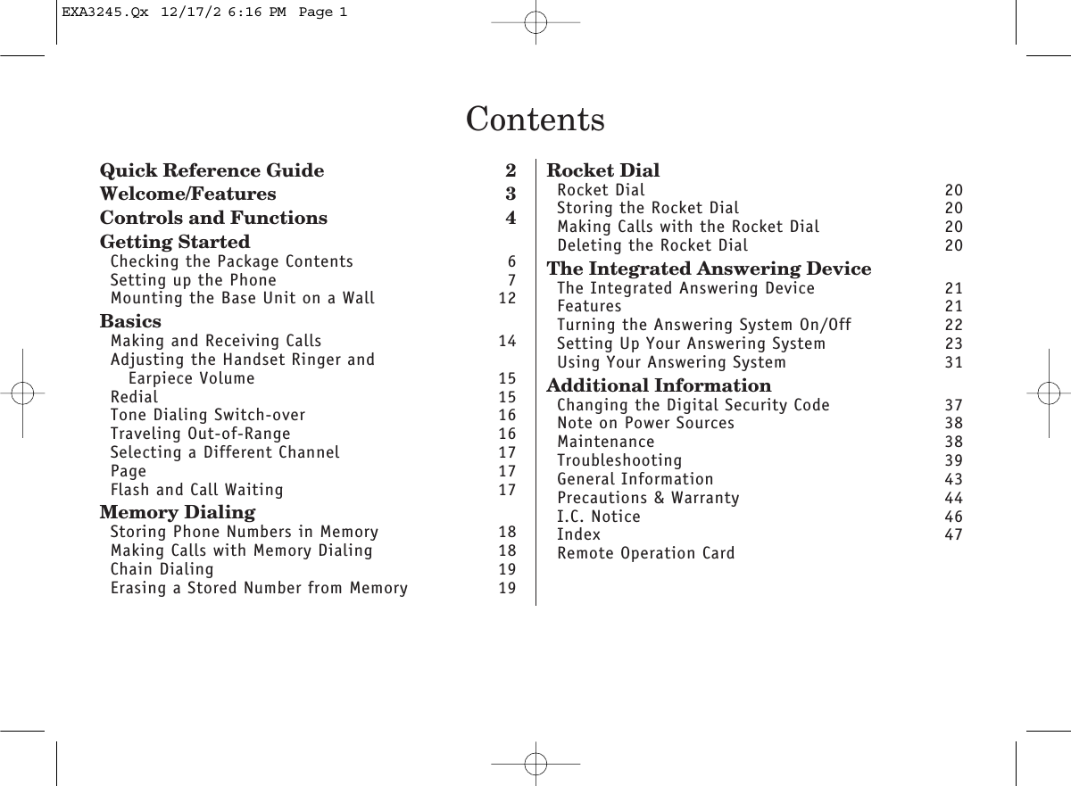 ContentsQuick Reference Guide 2Welcome/Features 3Controls and Functions 4Getting StartedChecking the Package Contents 6Setting up the Phone 7Mounting the Base Unit on a Wall 12BasicsMaking and Receiving Calls 14Adjusting the Handset Ringer andEarpiece Volume 15Redial 15Tone Dialing Switch-over 16Traveling Out-of-Range 16Selecting a Different Channel 17Page 17Flash and Call Waiting  17Memory DialingStoring Phone Numbers in Memory 18Making Calls with Memory Dialing 18Chain Dialing  19Erasing a Stored Number from Memory 19Rocket DialRocket Dial 20Storing the Rocket Dial 20Making Calls with the Rocket Dial 20Deleting the Rocket Dial 20The Integrated Answering DeviceThe Integrated Answering Device 21Features 21Turning the Answering System On/Off 22Setting Up Your Answering System 23Using Your Answering System 31Additional InformationChanging the Digital Security Code  37Note on Power Sources 38Maintenance 38Troubleshooting 39General Information 43Precautions &amp; Warranty 44I.C. Notice 46Index 47Remote Operation CardEXA3245.Qx  12/17/2 6:16 PM  Page 1