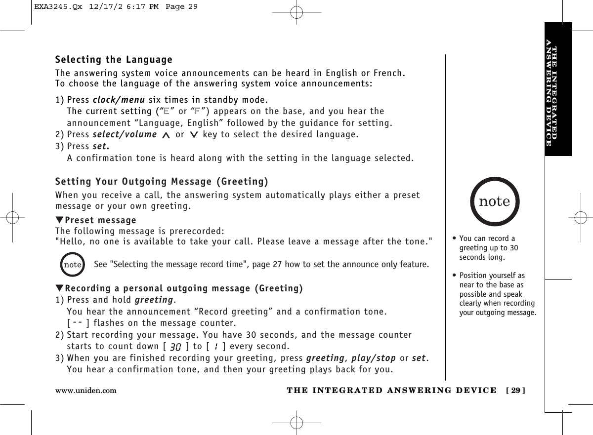 THE INTEGRATED ANSWERING DEVICE [ 29]www.uniden.comTHE INTEGRATEDANSWERING DEVICESelecting the LanguageThe answering system voice announcements can be heard in English or French.To choose the language of the answering system voice announcements:1) Press clock/menu six times in standby mode.The current setting (“E” or “F”) appears on the base, and you hear the announcement “Language, English” followed by the guidance for setting.2) Press select/volume or key to select the desired language.3) Press set.A confirmation tone is heard along with the setting in the language selected.Setting Your Outgoing Message (Greeting)When you receive a call, the answering system automatically plays either a presetmessage or your own greeting.▼Preset messageThe following message is prerecorded:&quot;Hello, no one is available to take your call. Please leave a message after the tone.&quot;▼Recording a personal outgoing message (Greeting)1) Press and hold greeting.You hear the announcement “Record greeting” and a confirmation tone.[ ] flashes on the message counter.2) Start recording your message. You have 30 seconds, and the message counterstarts to count down [ ] to [ ] every second.3) When you are finished recording your greeting, press greeting, play/stop or set.You hear a confirmation tone, and then your greeting plays back for you.See &quot;Selecting the message record time&quot;, page 27 how to set the announce only feature.• You can record agreeting up to 30 seconds long. • Position yourself asnear to the base aspossible and speakclearly when recordingyour outgoing message.EXA3245.Qx  12/17/2 6:17 PM  Page 29