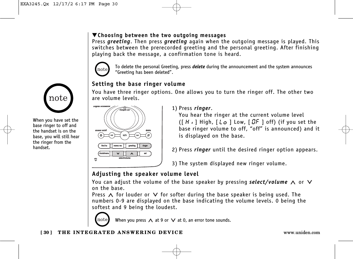 THE INTEGRATED ANSWERING DEVICE[ 30 ] www.uniden.com▼Choosing between the two outgoing messagesPress greeting. Then press greeting again when the outgoing message is played. Thisswitches between the prerecorded greeting and the personal greeting. After finishingplaying back the message, a confirmation tone is heard.Setting the base ringer volumeYou have three ringer options. One allows you to turn the ringer off. The other twoare volume levels.Adjusting the speaker volume levelYou can adjust the volume of the base speaker by pressing select/volume oron the base. Press  for louder or for softer during the base speaker is being used. The numbers 0-9 are displayed on the base indicating the volume levels. 0 being thesoftest and 9 being the loudest.1) Press ringer.You hear the ringer at the current volume level([ ] High, [ ] Low, [ ] off) (if you set thebase ringer volume to off, “off” is announced) and itis displayed on the base.2) Press ringer until the desired ringer option appears.3) The system displayed new ringer volume.To delete the personal Greeting, press delete during the announcement and the system announces“Greeting has been deleted”.When you press  at 9 or  at 0, an error tone sounds.find hsanswer on/off deletecharge/in useDigital Answererclock/menumicsetselect/volumememo rec greeting ringerWhen you have set thebase ringer to off andthe handset is on thebase, you will still hearthe ringer from thehandset.EXA3245.Qx  12/17/2 6:17 PM  Page 30