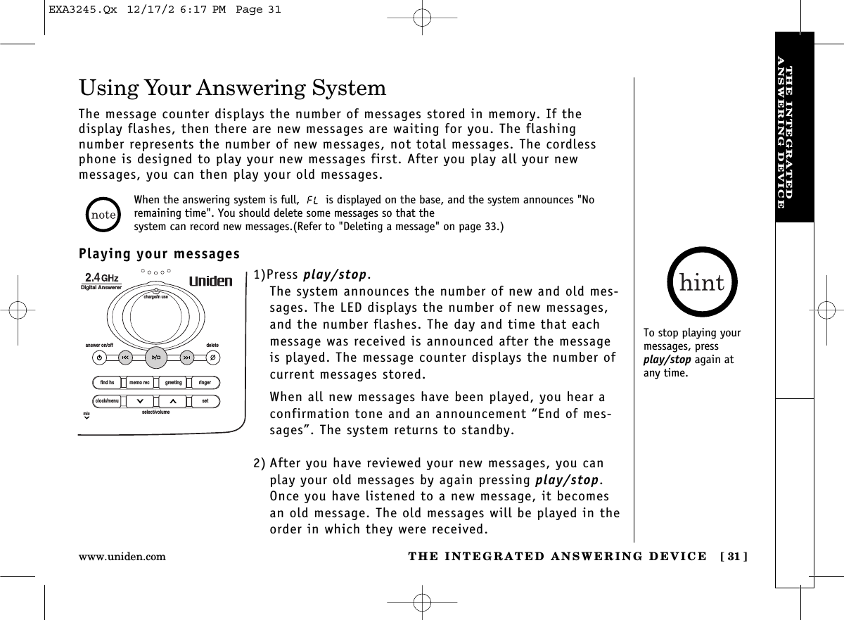 THE INTEGRATED ANSWERING DEVICE [ 31]www.uniden.comTHE INTEGRATEDANSWERING DEVICEUsing Your Answering SystemThe message counter displays the number of messages stored in memory. If the display flashes, then there are new messages are waiting for you. The flashing number represents the number of new messages, not total messages. The cordlessphone is designed to play your new messages first. After you play all your new messages, you can then play your old messages.When the answering system is full,  is displayed on the base, and the system announces &quot;Noremaining time&quot;. You should delete some messages so that the system can record new messages.(Refer to &quot;Deleting a message&quot; on page 33.)Playing your messages1)Press play/stop. The system announces the number of new and old mes-sages. The LED displays the number of new messages,and the number flashes. The day and time that eachmessage was received is announced after the messageis played. The message counter displays the number ofcurrent messages stored.When all new messages have been played, you hear aconfirmation tone and an announcement “End of mes-sages”. The system returns to standby.2) After you have reviewed your new messages, you canplay your old messages by again pressing play/stop.Once you have listened to a new message, it becomesan old message. The old messages will be played in theorder in which they were received.find hsanswer on/off deletecharge/in useDigital Answererclock/menumicsetselect/volumememo rec greeting ringerTo stop playing yourmessages, pressplay/stop again at any time.EXA3245.Qx  12/17/2 6:17 PM  Page 31