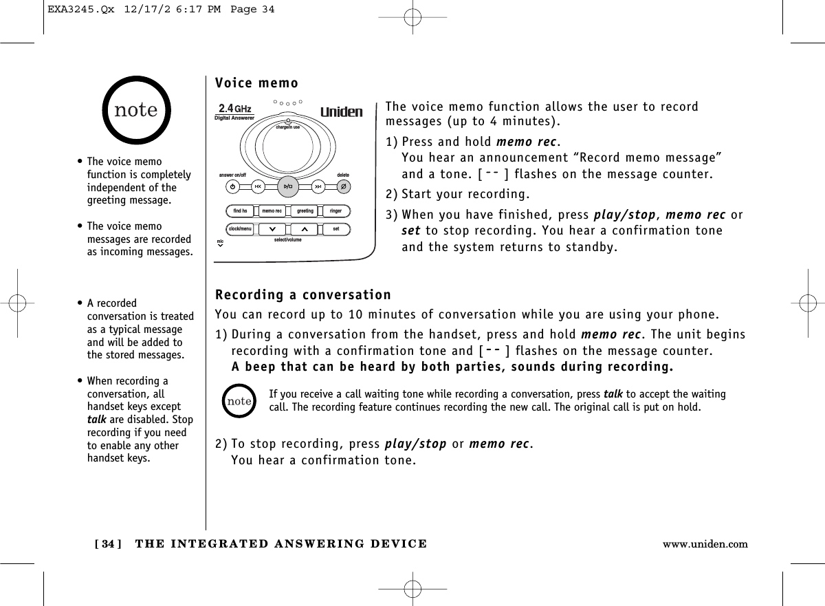 THE INTEGRATED ANSWERING DEVICE[ 34 ] www.uniden.comVoice memoThe voice memo function allows the user to record messages (up to 4 minutes).1) Press and hold memo rec. You hear an announcement “Record memo message”and a tone. [ ] flashes on the message counter.2) Start your recording.3) When you have finished, press play/stop, memo rec orset to stop recording. You hear a confirmation toneand the system returns to standby.find hsanswer on/off deletecharge/in useDigital Answererclock/menumicsetselect/volumememo rec greeting ringerRecording a conversationYou can record up to 10 minutes of conversation while you are using your phone.1) During a conversation from the handset, press and hold memo rec. The unit beginsrecording with a confirmation tone and [ ] flashes on the message counter.A beep that can be heard by both parties, sounds during recording.2) To stop recording, press play/stop or memo rec.You hear a confirmation tone.• The voice memo function is completelyindependent of thegreeting message.• The voice memo messages are recordedas incoming messages.• A recorded conversation is treatedas a typical messageand will be added tothe stored messages.• When recording a conversation, all handset keys excepttalk are disabled. Stop recording if you needto enable any otherhandset keys.If you receive a call waiting tone while recording a conversation, press talk to accept the waitingcall. The recording feature continues recording the new call. The original call is put on hold.EXA3245.Qx  12/17/2 6:17 PM  Page 34