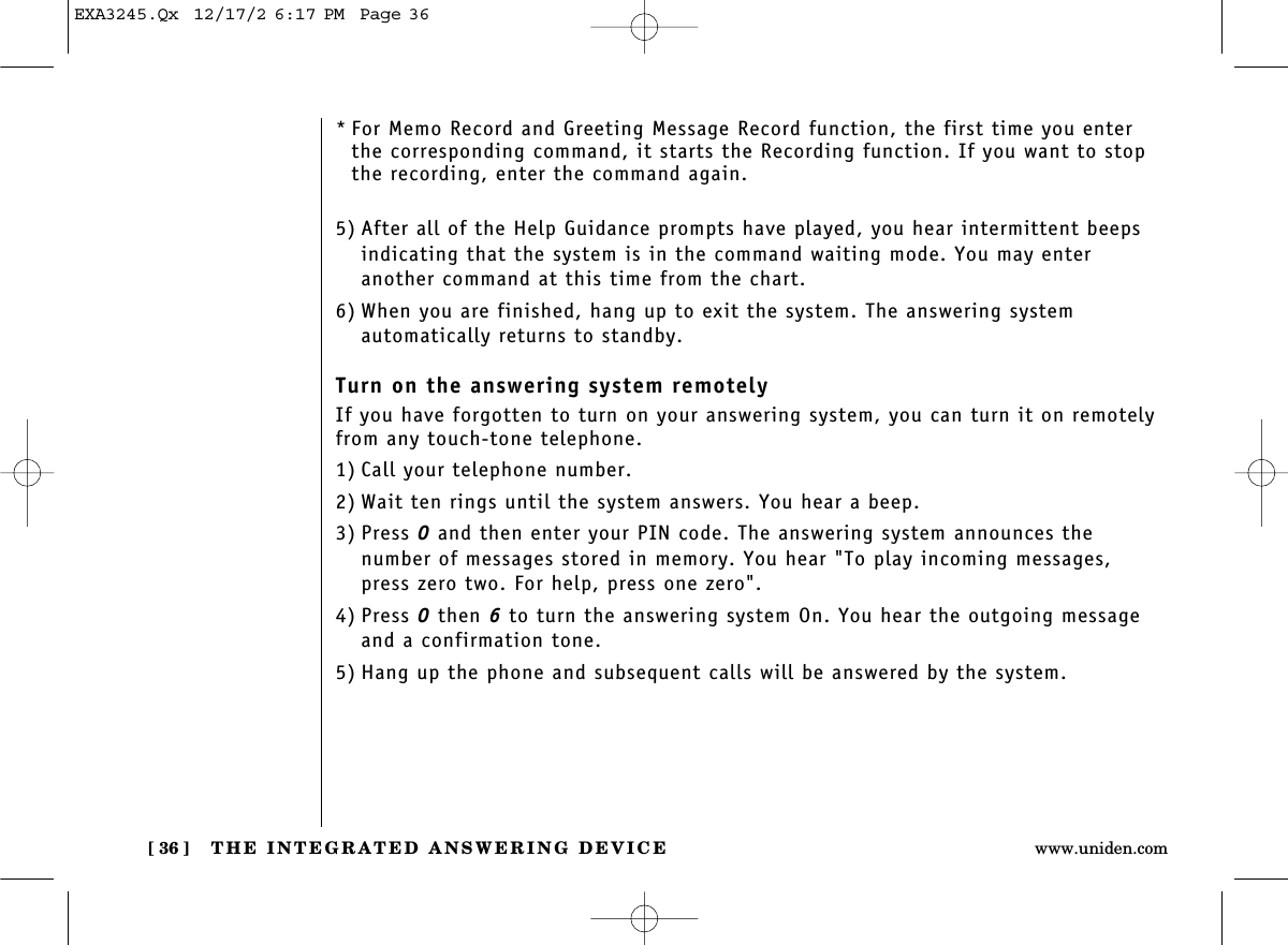 THE INTEGRATED ANSWERING DEVICE[ 36 ] www.uniden.com* For Memo Record and Greeting Message Record function, the first time you enterthe corresponding command, it starts the Recording function. If you want to stopthe recording, enter the command again.5) After all of the Help Guidance prompts have played, you hear intermittent beepsindicating that the system is in the command waiting mode. You may enter another command at this time from the chart.6) When you are finished, hang up to exit the system. The answering system automatically returns to standby.Turn on the answering system remotelyIf you have forgotten to turn on your answering system, you can turn it on remotelyfrom any touch-tone telephone.1) Call your telephone number.2) Wait ten rings until the system answers. You hear a beep.3) Press 0and then enter your PIN code. The answering system announces the number of messages stored in memory. You hear &quot;To play incoming messages, press zero two. For help, press one zero&quot;.4) Press 0then 6to turn the answering system On. You hear the outgoing messageand a confirmation tone.5) Hang up the phone and subsequent calls will be answered by the system.EXA3245.Qx  12/17/2 6:17 PM  Page 36