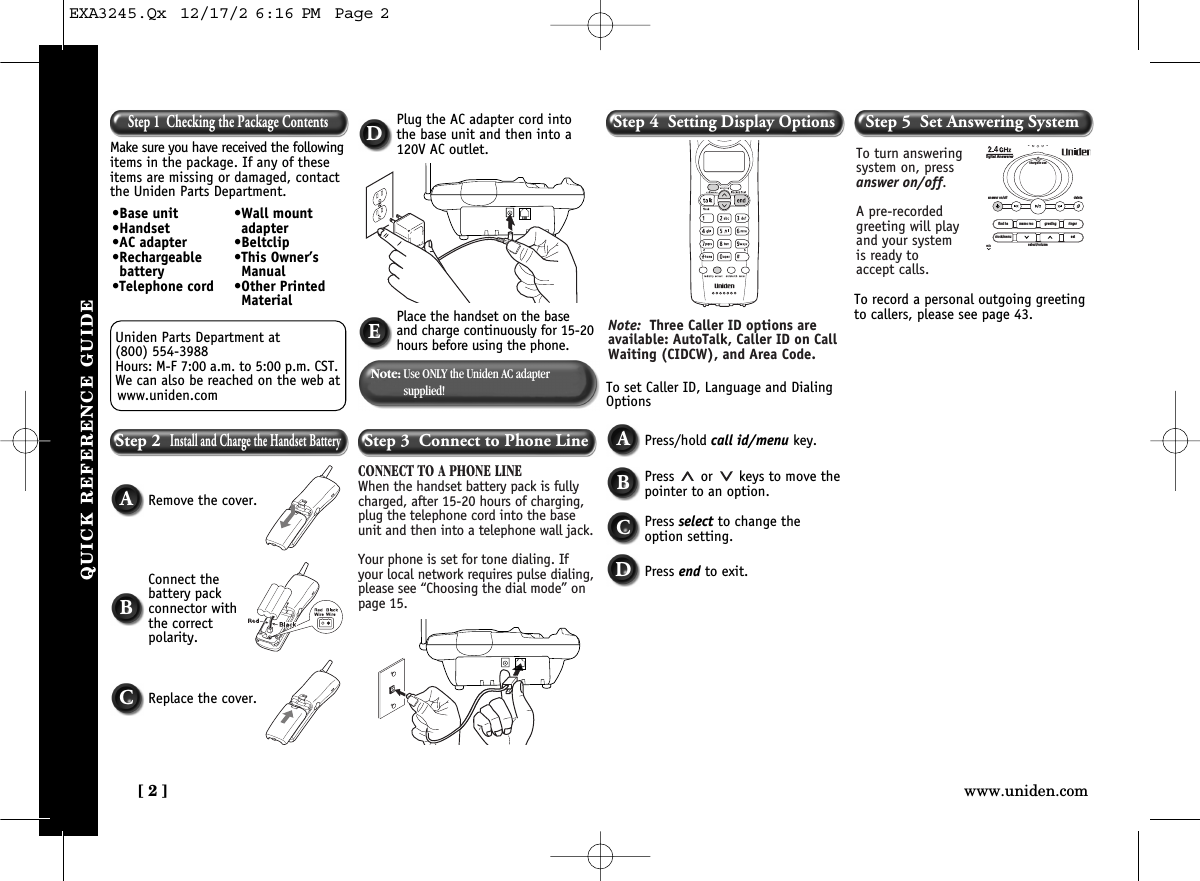 [ 2 ] www.uniden.comQUICK REFERENCE GUIDECONNECT TO A PHONE LINEWhen the handset battery pack is fullycharged, after 15-20 hours of charging,plug the telephone cord into the baseunit and then into a telephone wall jack.Your phone is set for tone dialing. Ifyour local network requires pulse dialing,please see “Choosing the dial mode” onpage 15.ACBRemove the cover.To set Caller ID, Language and DialingOptionsTo record a personal outgoing greetingto callers, please see page 43.Connect the battery pack connector withthe correct polarity.Replace the cover.Note:Use ONLY the Uniden AC adapter supplied!Note: Three Caller ID options areavailable: AutoTalk, Caller ID on CallWaiting (CIDCW), and Area Code. To turn answeringsystem on, pressanswer on/off.A pre-recordedgreeting will playand your system is ready to accept calls.find hsanswer on/off deletecharge/in useDigital Answererclock/menumicsetselect/volumememo rec greeting ringerStep 1  Checking the Package ContentsMake sure you have received the followingitems in the package. If any of theseitems are missing or damaged, contactthe Uniden Parts Department.Uniden Parts Department at (800) 554-3988Hours: M-F 7:00 a.m. to 5:00 p.m. CST.We can also be reached on the web atwww.uniden.com•Base unit•Handset•AC adapter•Rechargeablebattery•Telephone cord•Wall mountadapter•Beltclip•This Owner’sManual•Other PrintedMaterialStep 2  Install and Charge the Handset BatteryStep 3  Connect to Phone LineDPlug the AC adapter cord intothe base unit and then into a120V AC outlet.EPlace the handset on the baseand charge continuously for 15-20hours before using the phone.Step 4  Setting Display OptionsStep 5  Set Answering SystemAPress/hold call id/menu key.BPress  or  keys to move thepointer to an option.CPress select to change theoption setting.DPress end to exit.EXA3245.Qx  12/17/2 6:16 PM  Page 2