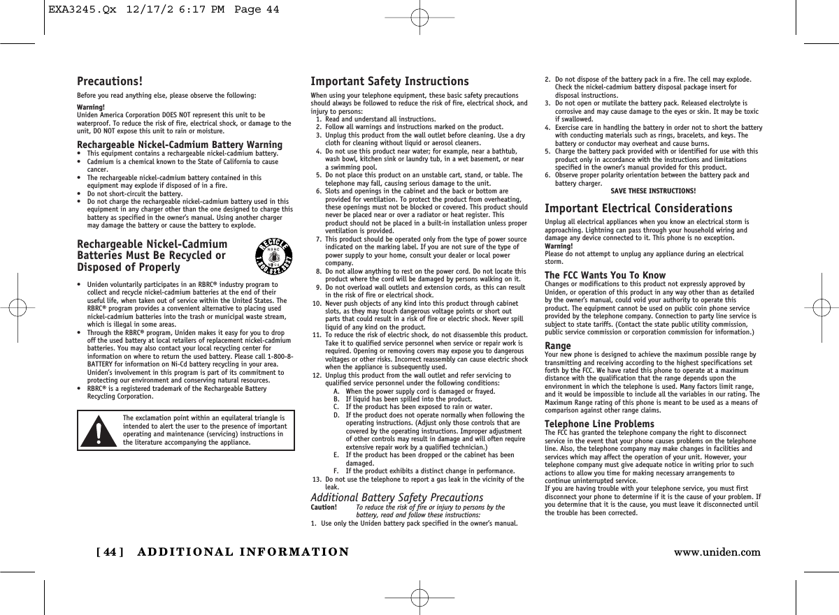 ADDITIONAL INFORMATION[ 44 ] www.uniden.comPrecautions!Before you read anything else, please observe the following:Warning!Uniden America Corporation DOES NOT represent this unit to be waterproof. To reduce the risk of fire, electrical shock, or damage to theunit, DO NOT expose this unit to rain or moisture. Rechargeable Nickel-Cadmium Battery Warning• This equipment contains a rechargeable nickel-cadmium battery.• Cadmium is a chemical known to the State of California to cause cancer.• The rechargeable nickel-cadmium battery contained in this equipment may explode if disposed of in a fire.• Do not short-circuit the battery.• Do not charge the rechargeable nickel-cadmium battery used in thisequipment in any charger other than the one designed to charge thisbattery as specified in the owner’s manual. Using another chargermay damage the battery or cause the battery to explode.Rechargeable Nickel-CadmiumBatteries Must Be Recycled or Disposed of Properly• Uniden voluntarily participates in an RBRC® industry program to collect and recycle nickel-cadmium batteries at the end of their useful life, when taken out of service within the United States. TheRBRC® program provides a convenient alternative to placing usednickel-cadmium batteries into the trash or municipal waste stream,which is illegal in some areas.• Through the RBRC® program, Uniden makes it easy for you to dropoff the used battery at local retailers of replacement nickel-cadmiumbatteries. You may also contact your local recycling center for information on where to return the used battery. Please call 1-800-8-BATTERY for information on Ni-Cd battery recycling in your area.Uniden’s involvement in this program is part of its commitment toprotecting our environment and conserving natural resources.• RBRC® is a registered trademark of the Rechargeable BatteryRecycling Corporation.Important Safety InstructionsWhen using your telephone equipment, these basic safety precautionsshould always be followed to reduce the risk of fire, electrical shock, andinjury to persons:1. Read and understand all instructions.2. Follow all warnings and instructions marked on the product.3. Unplug this product from the wall outlet before cleaning. Use a drycloth for cleaning without liquid or aerosol cleaners.4. Do not use this product near water; for example, near a bathtub,wash bowl, kitchen sink or laundry tub, in a wet basement, or neara swimming pool.5. Do not place this product on an unstable cart, stand, or table. Thetelephone may fall, causing serious damage to the unit.6. Slots and openings in the cabinet and the back or bottom are provided for ventilation. To protect the product from overheating,these openings must not be blocked or covered. This product shouldnever be placed near or over a radiator or heat register. This product should not be placed in a built-in installation unless properventilation is provided.7. This product should be operated only from the type of power sourceindicated on the marking label. If you are not sure of the type ofpower supply to your home, consult your dealer or local power company.8. Do not allow anything to rest on the power cord. Do not locate thisproduct where the cord will be damaged by persons walking on it.9. Do not overload wall outlets and extension cords, as this can resultin the risk of fire or electrical shock.10. Never push objects of any kind into this product through cabinetslots, as they may touch dangerous voltage points or short outparts that could result in a risk of fire or electric shock. Never spillliquid of any kind on the product.11. To reduce the risk of electric shock, do not disassemble this product.Take it to qualified service personnel when service or repair work isrequired. Opening or removing covers may expose you to dangerousvoltages or other risks. Incorrect reassembly can cause electric shockwhen the appliance is subsequently used.12. Unplug this product from the wall outlet and refer servicing to qualified service personnel under the following conditions:A. When the power supply cord is damaged or frayed.B. If liquid has been spilled into the product.C. If the product has been exposed to rain or water.D. If the product does not operate normally when following theoperating instructions. (Adjust only those controls that arecovered by the operating instructions. Improper adjustmentof other controls may result in damage and will often requireextensive repair work by a qualified technician.)E. If the product has been dropped or the cabinet has beendamaged.F. If the product exhibits a distinct change in performance.13. Do not use the telephone to report a gas leak in the vicinity of theleak.Additional Battery Safety PrecautionsCaution! To reduce the risk of fire or injury to persons by the battery, read and follow these instructions:1. Use only the Uniden battery pack specified in the owner’s manual. 2. Do not dispose of the battery pack in a fire. The cell may explode.Check the nickel-cadmium battery disposal package insert for disposal instructions.3. Do not open or mutilate the battery pack. Released electrolyte is corrosive and may cause damage to the eyes or skin. It may be toxicif swallowed.4. Exercise care in handling the battery in order not to short the batterywith conducting materials such as rings, bracelets, and keys. Thebattery or conductor may overheat and cause burns.5. Charge the battery pack provided with or identified for use with thisproduct only in accordance with the instructions and limitationsspecified in the owner’s manual provided for this product.6. Observe proper polarity orientation between the battery pack andbattery charger.SAVE THESE INSTRUCTIONS!Important Electrical ConsiderationsUnplug all electrical appliances when you know an electrical storm isapproaching. Lightning can pass through your household wiring anddamage any device connected to it. This phone is no exception.Warning!Please do not attempt to unplug any appliance during an electricalstorm.The FCC Wants You To KnowChanges or modifications to this product not expressly approved byUniden, or operation of this product in any way other than as detailedby the owner’s manual, could void your authority to operate this product. The equipment cannot be used on public coin phone serviceprovided by the telephone company. Connection to party line service issubject to state tariffs. (Contact the state public utility commission,public service commission or corporation commission for information.)RangeYour new phone is designed to achieve the maximum possible range bytransmitting and receiving according to the highest specifications setforth by the FCC. We have rated this phone to operate at a maximum distance with the qualification that the range depends upon the environment in which the telephone is used. Many factors limit range,and it would be impossible to include all the variables in our rating. TheMaximum Range rating of this phone is meant to be used as a means ofcomparison against other range claims.Telephone Line ProblemsThe FCC has granted the telephone company the right to disconnect service in the event that your phone causes problems on the telephoneline. Also, the telephone company may make changes in facilities andservices which may affect the operation of your unit. However, yourtelephone company must give adequate notice in writing prior to suchactions to allow you time for making necessary arrangements to continue uninterrupted service.If you are having trouble with your telephone service, you must first disconnect your phone to determine if it is the cause of your problem. Ifyou determine that it is the cause, you must leave it disconnected untilthe trouble has been corrected.The exclamation point within an equilateral triangle isintended to alert the user to the presence of importantoperating and maintenance (servicing) instructions inthe literature accompanying the appliance.EXA3245.Qx  12/17/2 6:17 PM  Page 44