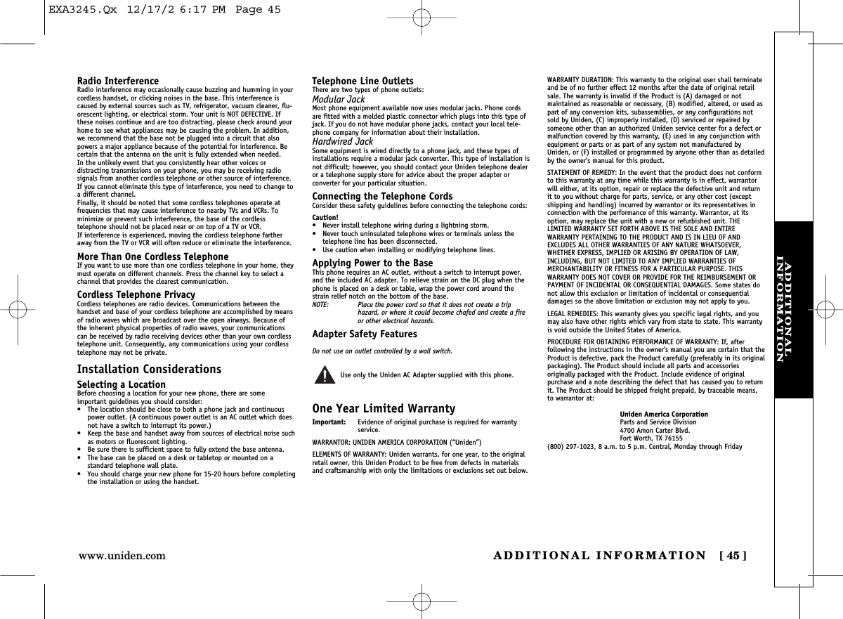 ADDITIONAL INFORMATION [ 45]www.uniden.comADDITIONAL INFORMATIONRadio InterferenceRadio interference may occasionally cause buzzing and humming in yourcordless handset, or clicking noises in the base. This interference iscaused by external sources such as TV, refrigerator, vacuum cleaner, flu-orescent lighting, or electrical storm. Your unit is NOT DEFECTIVE. Ifthese noises continue and are too distracting, please check around yourhome to see what appliances may be causing the problem. In addition,we recommend that the base not be plugged into a circuit that alsopowers a major appliance because of the potential for interference. Becertain that the antenna on the unit is fully extended when needed.In the unlikely event that you consistently hear other voices or distracting transmissions on your phone, you may be receiving radio signals from another cordless telephone or other source of interference.If you cannot eliminate this type of interference, you need to change toa different channel.Finally, it should be noted that some cordless telephones operate at frequencies that may cause interference to nearby TVs and VCRs. To minimize or prevent such interference, the base of the cordless telephone should not be placed near or on top of a TV or VCR. If interference is experienced, moving the cordless telephone fartheraway from the TV or VCR will often reduce or eliminate the interference.More Than One Cordless TelephoneIf you want to use more than one cordless telephone in your home, theymust operate on different channels. Press the channel key to select achannel that provides the clearest communication.Cordless Telephone PrivacyCordless telephones are radio devices. Communications between thehandset and base of your cordless telephone are accomplished by meansof radio waves which are broadcast over the open airways. Because ofthe inherent physical properties of radio waves, your communicationscan be received by radio receiving devices other than your own cordlesstelephone unit. Consequently, any communications using your cordlesstelephone may not be private.Installation ConsiderationsSelecting a LocationBefore choosing a location for your new phone, there are some important guidelines you should consider:• The location should be close to both a phone jack and continuouspower outlet. (A continuous power outlet is an AC outlet which doesnot have a switch to interrupt its power.)• Keep the base and handset away from sources of electrical noise suchas motors or fluorescent lighting.• Be sure there is sufficient space to fully extend the base antenna.• The base can be placed on a desk or tabletop or mounted on a standard telephone wall plate.• You should charge your new phone for 15-20 hours before completingthe installation or using the handset.Telephone Line OutletsThere are two types of phone outlets:Modular JackMost phone equipment available now uses modular jacks. Phone cordsare fitted with a molded plastic connector which plugs into this type ofjack. If you do not have modular phone jacks, contact your local tele-phone company for information about their installation.Hardwired JackSome equipment is wired directly to a phone jack, and these types ofinstallations require a modular jack converter. This type of installation isnot difficult; however, you should contact your Uniden telephone dealeror a telephone supply store for advice about the proper adapter or converter for your particular situation.Connecting the Telephone CordsConsider these safety guidelines before connecting the telephone cords:Caution!• Never install telephone wiring during a lightning storm.• Never touch uninsulated telephone wires or terminals unless the telephone line has been disconnected.• Use caution when installing or modifying telephone lines.Applying Power to the BaseThis phone requires an AC outlet, without a switch to interrupt power,and the included AC adapter. To relieve strain on the DC plug when thephone is placed on a desk or table, wrap the power cord around thestrain relief notch on the bottom of the base.NOTE: Place the power cord so that it does not create a trip hazard, or where it could become chafed and create a fireor other electrical hazards.Adapter Safety FeaturesDo not use an outlet controlled by a wall switch.Use only the Uniden AC Adapter supplied with this phone.One Year Limited WarrantyImportant: Evidence of original purchase is required for warranty service.WARRANTOR: UNIDEN AMERICA CORPORATION (“Uniden”)ELEMENTS OF WARRANTY: Uniden warrants, for one year, to the originalretail owner, this Uniden Product to be free from defects in materialsand craftsmanship with only the limitations or exclusions set out below.WARRANTY DURATION: This warranty to the original user shall terminateand be of no further effect 12 months after the date of original retailsale. The warranty is invalid if the Product is (A) damaged or not maintained as reasonable or necessary, (B) modified, altered, or used aspart of any conversion kits, subassemblies, or any configurations notsold by Uniden, (C) improperly installed, (D) serviced or repaired bysomeone other than an authorized Uniden service center for a defect ormalfunction covered by this warranty, (E) used in any conjunction withequipment or parts or as part of any system not manufactured byUniden, or (F) installed or programmed by anyone other than as detailedby the owner’s manual for this product.STATEMENT OF REMEDY: In the event that the product does not conformto this warranty at any time while this warranty is in effect, warrantorwill either, at its option, repair or replace the defective unit and returnit to you without charge for parts, service, or any other cost (exceptshipping and handling) incurred by warrantor or its representatives inconnection with the performance of this warranty. Warrantor, at itsoption, may replace the unit with a new or refurbished unit. THE LIMITED WARRANTY SET FORTH ABOVE IS THE SOLE AND ENTIRE WARRANTY PERTAINING TO THE PRODUCT AND IS IN LIEU OF ANDEXCLUDES ALL OTHER WARRANTIES OF ANY NATURE WHATSOEVER,WHETHER EXPRESS, IMPLIED OR ARISING BY OPERATION OF LAW,INCLUDING, BUT NOT LIMITED TO ANY IMPLIED WARRANTIES OF MERCHANTABILITY OR FITNESS FOR A PARTICULAR PURPOSE. THIS WARRANTY DOES NOT COVER OR PROVIDE FOR THE REIMBURSEMENT ORPAYMENT OF INCIDENTAL OR CONSEQUENTIAL DAMAGES. Some states donot allow this exclusion or limitation of incidental or consequentialdamages so the above limitation or exclusion may not apply to you.LEGAL REMEDIES: This warranty gives you specific legal rights, and youmay also have other rights which vary from state to state. This warrantyis void outside the United States of America.PROCEDURE FOR OBTAINING PERFORMANCE OF WARRANTY: If, after following the instructions in the owner’s manual you are certain that theProduct is defective, pack the Product carefully (preferably in its originalpackaging). The Product should include all parts and accessories originally packaged with the Product. Include evidence of original purchase and a note describing the defect that has caused you to returnit. The Product should be shipped freight prepaid, by traceable means,to warrantor at:Uniden America CorporationParts and Service Division4700 Amon Carter Blvd.Fort Worth, TX 76155(800) 297-1023, 8 a.m. to 5 p.m. Central, Monday through FridayEXA3245.Qx  12/17/2 6:17 PM  Page 45