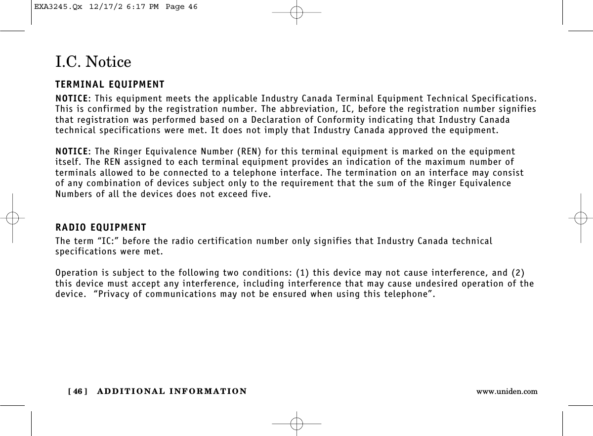 ADDITIONAL INFORMATION[ 46 ] www.uniden.comI.C. NoticeTERMINAL EQUIPMENTNOTICE: This equipment meets the applicable Industry Canada Terminal Equipment Technical Specifications.This is confirmed by the registration number. The abbreviation, IC, before the registration number signifiesthat registration was performed based on a Declaration of Conformity indicating that Industry Canada technical specifications were met. It does not imply that Industry Canada approved the equipment.NOTICE: The Ringer Equivalence Number (REN) for this terminal equipment is marked on the equipmentitself. The REN assigned to each terminal equipment provides an indication of the maximum number of terminals allowed to be connected to a telephone interface. The termination on an interface may consist of any combination of devices subject only to the requirement that the sum of the Ringer EquivalenceNumbers of all the devices does not exceed five.RADIO EQUIPMENTThe term “IC:” before the radio certification number only signifies that Industry Canada technical specifications were met.Operation is subject to the following two conditions: (1) this device may not cause interference, and (2)this device must accept any interference, including interference that may cause undesired operation of thedevice.  “Privacy of communications may not be ensured when using this telephone”.EXA3245.Qx  12/17/2 6:17 PM  Page 46