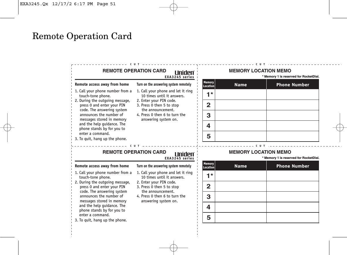 Remote Operation CardEXA3245 seriesREMOTE OPERATION CARDC U TRemote access away from home1. Call your phone number from a touch-tone phone.2. During the outgoing message,     press 0 and enter your PIN    code. The answering system     announces the number of     messages stored in memory and the help guidance. The phone stands by for you to enter a command.3. To quit, hang up the phone.Turn on the answering system remotely1. Call your phone and let it ring 10 times until it answers. 2. Enter your PIN code.3. Press 0 then 5 to stop    the announcement.4. Press 0 then 6 to turn the answering system on.C U TEXA3245 seriesREMOTE OPERATION CARDC U TRemote access away from home1. Call your phone number from a touch-tone phone.2. During the outgoing message,     press 0 and enter your PIN    code. The answering system     announces the number of     messages stored in memory and the help guidance. The phone stands by for you to enter a command.3. To quit, hang up the phone.Turn on the answering system remotely1. Call your phone and let it ring 10 times until it answers. 2. Enter your PIN code.3. Press 0 then 5 to stop    the announcement.4. Press 0 then 6 to turn the answering system on.C U TC U T C U TC U T C U TMEMORY LOCATION MEMO* Memory 1 is reserved for RocketDial.Phone NumberNameMemoryLocation1*2345MEMORY LOCATION MEMO* Memory 1 is reserved for RocketDial.Phone NumberNameMemoryLocation1*2345EXA3245.Qx  12/17/2 6:17 PM  Page 51