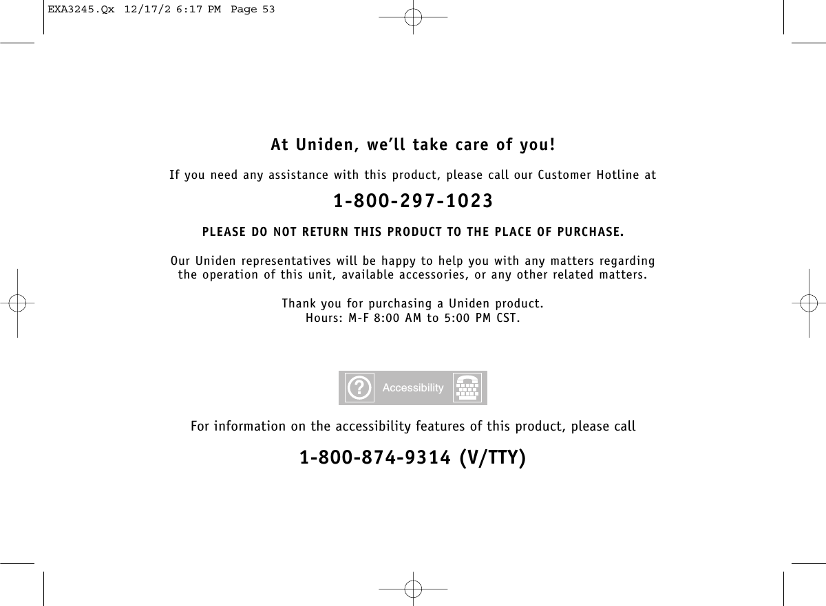 At Uniden, we’ll take care of you!If you need any assistance with this product, please call our Customer Hotline at1-800-297-1023PLEASE DO NOT RETURN THIS PRODUCT TO THE PLACE OF PURCHASE.Our Uniden representatives will be happy to help you with any matters regarding the operation of this unit, available accessories, or any other related matters.Thank you for purchasing a Uniden product.Hours: M-F 8:00 AM to 5:00 PM CST.For information on the accessibility features of this product, please call1-800-874-9314 (V/TTY)?AccessibilityEXA3245.Qx  12/17/2 6:17 PM  Page 53