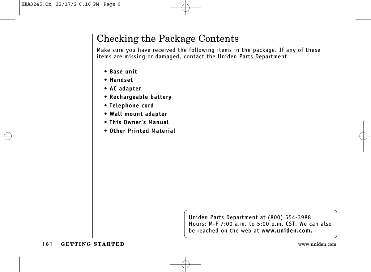 GETTING STARTED[ 6 ] www.uniden.comUniden Parts Department at (800) 554-3988Hours: M-F 7:00 a.m. to 5:00 p.m. CST. We can alsobe reached on the web at www.uniden.com.Checking the Package ContentsMake sure you have received the following items in the package. If any of theseitems are missing or damaged, contact the Uniden Parts Department.• Base unit• Handset• AC adapter• Rechargeable battery• Telephone cord• Wall mount adapter• This Owner’s Manual• Other Printed MaterialEXA3245.Qx  12/17/2 6:16 PM  Page 6