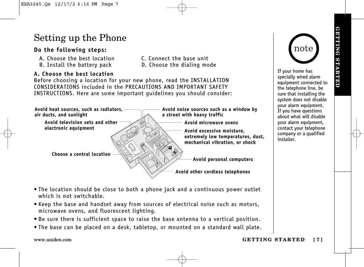 GETTING STARTED [ 7]www.uniden.comGETTING STARTEDSetting up the PhoneDo the following steps:A. Choose the best location C. Connect the base unitB. Install the battery pack D. Choose the dialing modeA. Choose the best locationBefore choosing a location for your new phone, read the INSTALLATION CONSIDERATIONS included in the PRECAUTIONS AND IMPORTANT SAFETY INSTRUCTIONS. Here are some important guidelines you should consider:• The location should be close to both a phone jack and a continuous power outletwhich is not switchable.• Keep the base and handset away from sources of electrical noise such as motors,microwave ovens, and fluorescent lighting.• Be sure there is sufficient space to raise the base antenna to a vertical position.• The base can be placed on a desk, tabletop, or mounted on a standard wall plate.Avoid excessive moisture, extremely low temperatures, dust,mechanical vibration, or shockAvoid heat sources, such as radiators,air ducts, and sunlightAvoid television sets and otherelectronic equipmentAvoid noise sources such as a window bya street with heavy trafficAvoid microwave ovensAvoid personal computersAvoid other cordless telephonesChoose a central locationIf your home has specially wired alarmequipment connected tothe telephone line, besure that installing thesystem does not disableyour alarm equipment. If you have questionsabout what will disableyour alarm equipment,contact your telephonecompany or a qualifiedinstaller.EXA3245.Qx  12/17/2 6:16 PM  Page 7