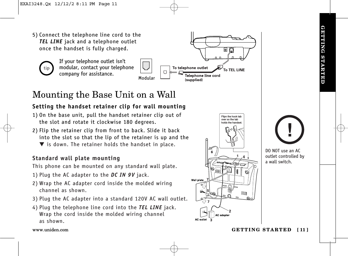 GETTING STARTED [ 11]www.uniden.comGETTING STARTED5) Connect the telephone line cord to theTEL LINE jack and a telephone outletonce the handset is fully charged.If your telephone outlet isn&apos;tmodular, contact your telephonecompany for assistance. ModularMounting the Base Unit on a WallSetting the handset retainer clip for wall mounting1) On the base unit, pull the handset retainer clip out ofthe slot and rotate it clockwise 180 degrees.2) Flip the retainer clip from front to back. Slide it backinto the slot so that the lip of the retainer is up and the▼is down. The retainer holds the handset in place.Standard wall plate mountingThis phone can be mounted on any standard wall plate.1) Plug the AC adapter to the DC IN 9V jack.2) Wrap the AC adapter cord inside the molded wiring channel as shown.3) Plug the AC adapter into a standard 120V AC wall outlet.4) Plug the telephone line cord into the TEL LINE jack.Wrap the cord inside the molded wiring channel as shown.Flipn the hook tab over so the tab holds the handset.DO NOT use an AC outlet controlled by a wall switch.EXAI3248.Qx  12/12/2 8:11 PM  Page 11