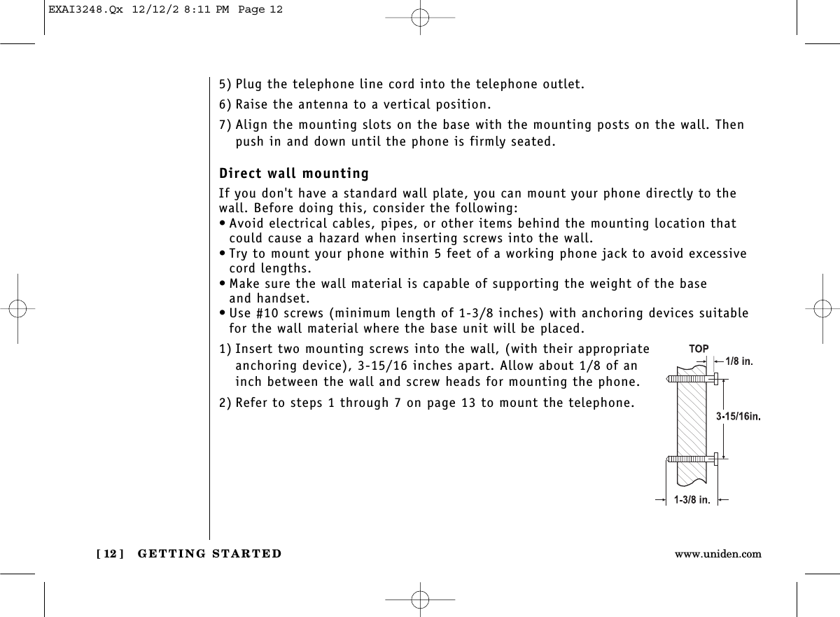 GETTING STARTED[ 12 ] www.uniden.com5) Plug the telephone line cord into the telephone outlet.6) Raise the antenna to a vertical position.7) Align the mounting slots on the base with the mounting posts on the wall. Thenpush in and down until the phone is firmly seated.Direct wall mountingIf you don&apos;t have a standard wall plate, you can mount your phone directly to thewall. Before doing this, consider the following:• Avoid electrical cables, pipes, or other items behind the mounting location thatcould cause a hazard when inserting screws into the wall.• Try to mount your phone within 5 feet of a working phone jack to avoid excessivecord lengths.• Make sure the wall material is capable of supporting the weight of the base and handset.• Use #10 screws (minimum length of 1-3/8 inches) with anchoring devices suitablefor the wall material where the base unit will be placed.1) Insert two mounting screws into the wall, (with their appropriateanchoring device), 3-15/16 inches apart. Allow about 1/8 of aninch between the wall and screw heads for mounting the phone.2) Refer to steps 1 through 7 on page 13 to mount the telephone.EXAI3248.Qx  12/12/2 8:11 PM  Page 12