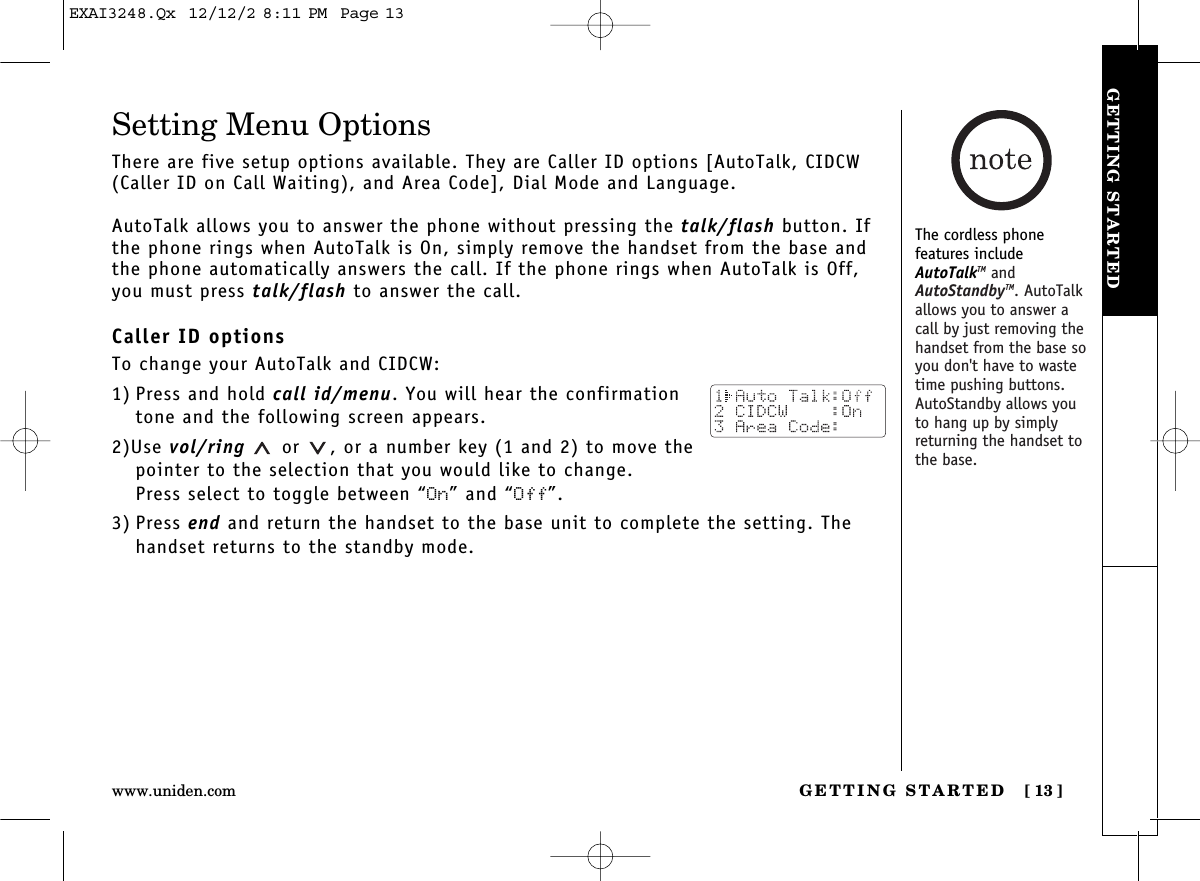 GETTING STARTED [ 13]www.uniden.comGETTING STARTEDSetting Menu OptionsThere are five setup options available. They are Caller ID options [AutoTalk, CIDCW(Caller ID on Call Waiting), and Area Code], Dial Mode and Language.AutoTalk allows you to answer the phone without pressing the talk/flash button. Ifthe phone rings when AutoTalk is On, simply remove the handset from the base andthe phone automatically answers the call. If the phone rings when AutoTalk is Off,you must press talk/flash to answer the call. Caller ID optionsTo change your AutoTalk and CIDCW:1) Press and hold call id/menu. You will hear the confirmationtone and the following screen appears.2)Use vol/ring or  , or a number key (1 and 2) to move thepointer to the selection that you would like to change.Press select to toggle between “On” and “Off”.3) Press end and return the handset to the base unit to complete the setting. Thehandset returns to the standby mode.The cordless phone features includeAutoTalkTM andAutoStandbyTM. AutoTalkallows you to answer acall by just removing thehandset from the base soyou don&apos;t have to wastetime pushing buttons.AutoStandby allows youto hang up by simplyreturning the handset tothe base.EXAI3248.Qx  12/12/2 8:11 PM  Page 13