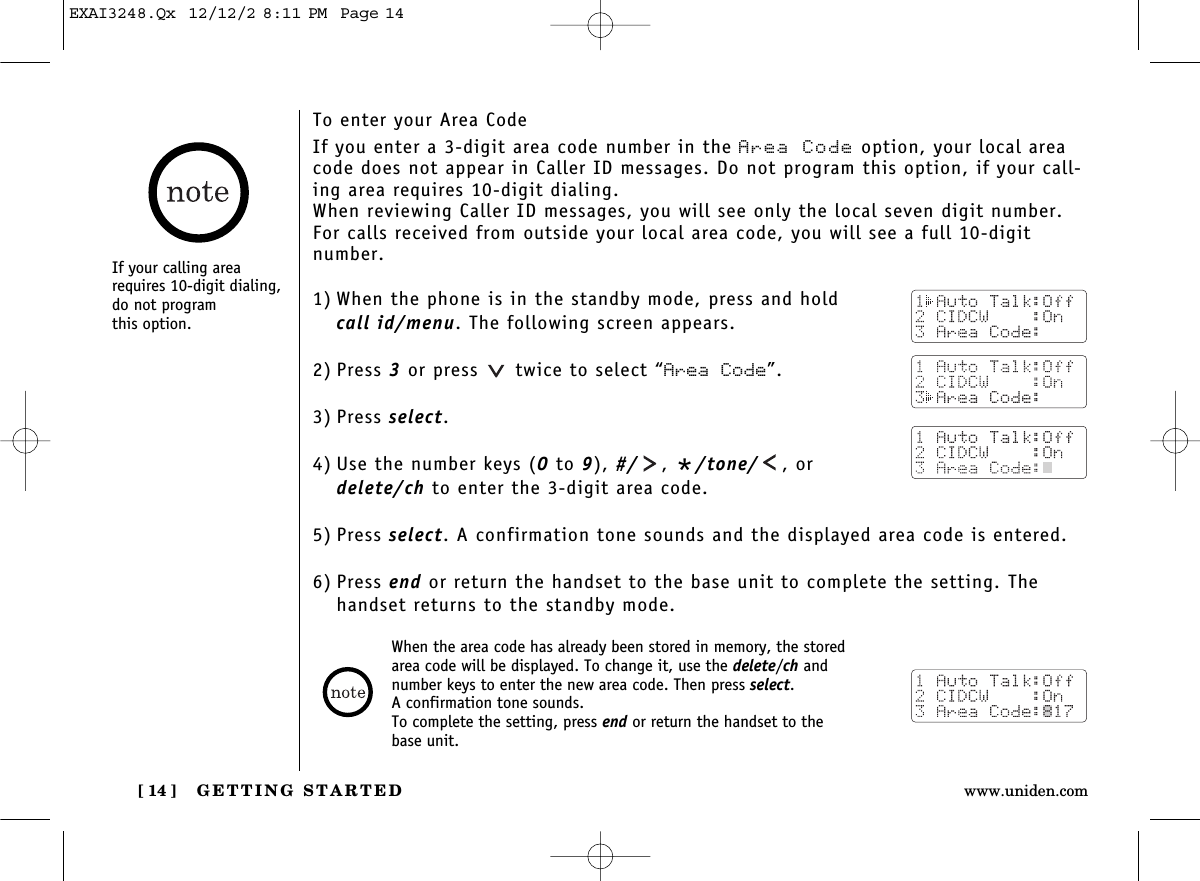 GETTING STARTED[ 14 ] www.uniden.comTo enter your Area CodeIf you enter a 3-digit area code number in the Area Code option, your local areacode does not appear in Caller ID messages. Do not program this option, if your call-ing area requires 10-digit dialing. When reviewing Caller ID messages, you will see only the local seven digit number.For calls received from outside your local area code, you will see a full 10-digit number. 1) When the phone is in the standby mode, press and hold call id/menu. The following screen appears.2) Press 3or press  twice to select “Area Code”.3) Press select.4) Use the number keys (0to 9), #/ , */tone/ , or delete/ch to enter the 3-digit area code.5) Press select. A confirmation tone sounds and the displayed area code is entered.6) Press end or return the handset to the base unit to complete the setting. Thehandset returns to the standby mode.When the area code has already been stored in memory, the storedarea code will be displayed. To change it, use the delete/ch andnumber keys to enter the new area code. Then press select. A confirmation tone sounds.To complete the setting, press end or return the handset to thebase unit.If your calling arearequires 10-digit dialing,do not program this option.EXAI3248.Qx  12/12/2 8:11 PM  Page 14