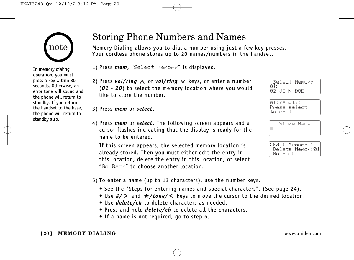 MEMORY DIALING[ 20 ] www.uniden.comStoring Phone Numbers and NamesMemory Dialing allows you to dial a number using just a few key presses. Your cordless phone stores up to 20 names/numbers in the handset.1) Press mem, “Select Memory” is displayed.2) Press vol/ring or vol/ring keys, or enter a number (01 - 20) to select the memory location where you would like to store the number.3) Press mem or select.4) Press mem or select. The following screen appears and a cursor flashes indicating that the display is ready for the name to be entered.If this screen appears, the selected memory location is already stored. Then you must either edit the entry in this location, delete the entry in this location, or select “Go Back” to choose another location.5) To enter a name (up to 13 characters), use the number keys.• See the &quot;Steps for entering names and special characters&quot;. (See page 24).• Use #/ and */tone/ keys to move the cursor to the desired location.• Use delete/ch to delete characters as needed.• Press and hold delete/ch to delete all the characters.• If a name is not required, go to step 6. Select Memory01  02 JOHN DOE01:(Empty)Press selectto edit   Store Name Edit Memory01 Delete Memory01 Go BackIn memory dialing operation, you mustpress a key within 30seconds. Otherwise, anerror tone will sound andthe phone will return tostandby. If you returnthe handset to the base,the phone will return tostandby also.EXAI3248.Qx  12/12/2 8:12 PM  Page 20