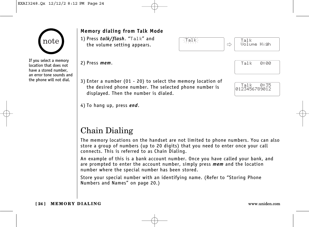 MEMORY DIALING[ 24 ] www.uniden.comMemory dialing from Talk Mode1) Press talk/flash. “Talk” and the volume setting appears.2) Press mem.3) Enter a number (01 - 20) to select the memory location of the desired phone number. The selected phone number is displayed. Then the number is dialed. 4) To hang up, press end.Chain DialingThe memory locations on the handset are not limited to phone numbers. You can alsostore a group of numbers (up to 20 digits) that you need to enter once your call connects. This is referred to as Chain Dialing.An example of this is a bank account number. Once you have called your bank, andare prompted to enter the account number, simply press mem and the location number where the special number has been stored.Store your special number with an identifying name. (Refer to “Storing PhoneNumbers and Names” on page 20.)  Talk  Talk Volume High  Talk   0:00  Talk   0:350123456789012If you select a memorylocation that does nothave a stored number, an error tone sounds andthe phone will not dial.EXAI3248.Qx  12/12/2 8:12 PM  Page 24