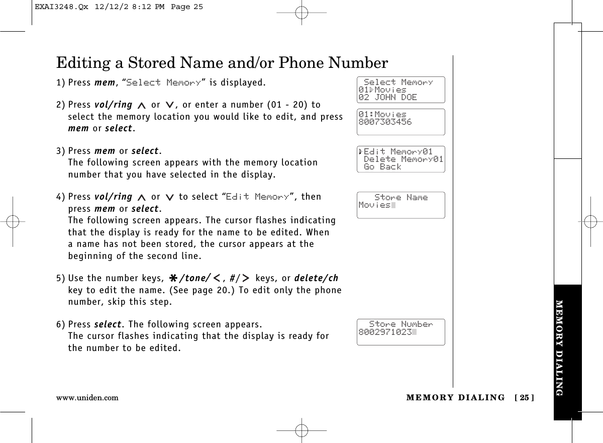 MEMORY DIALING [ 25]www.uniden.comMEMORY DIALINGEditing a Stored Name and/or Phone Number1) Press mem,“Select Memory” is displayed.2) Press vol/ring or  , or enter a number (01 - 20) toselect the memory location you would like to edit, and pressmem or select.3) Press mem or select.The following screen appears with the memory location number that you have selected in the display.4) Press vol/ring or to select “Edit Memory”, thenpress mem or select.The following screen appears. The cursor flashes indicatingthat the display is ready for the name to be edited. When a name has not been stored, the cursor appears at the beginning of the second line.5) Use the number keys, */tone/, #/ keys, or delete/chkey to edit the name. (See page 20.) To edit only the phonenumber, skip this step.6) Press select. The following screen appears.The cursor flashes indicating that the display is ready forthe number to be edited. Select Memory01 Movies02 JOHN DOE01:Movies8007303456 Edit Memory01 Delete Memory01 Go Back   Store NameMovies  Store Number8002971023  EXAI3248.Qx  12/12/2 8:12 PM  Page 25