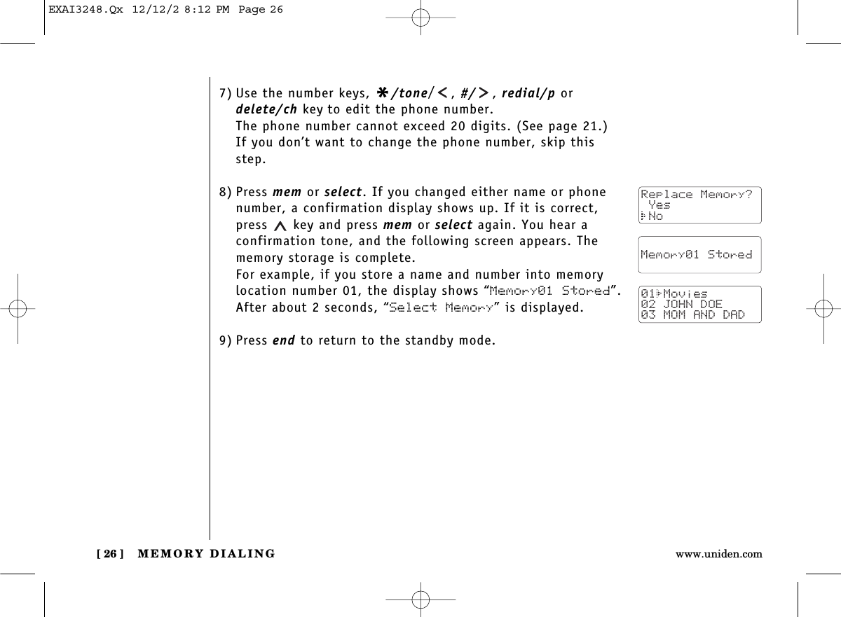 MEMORY DIALING[ 26 ] www.uniden.com7) Use the number keys, */tone/, #/ , redial/p ordelete/ch key to edit the phone number. The phone number cannot exceed 20 digits. (See page 21.)If you don’t want to change the phone number, skip thisstep.8) Press mem or select. If you changed either name or phonenumber, a confirmation display shows up. If it is correct,press  key and press mem or select again. You hear a confirmation tone, and the following screen appears. Thememory storage is complete.For example, if you store a name and number into memorylocation number 01, the display shows “Memory01 Stored”.After about 2 seconds, “Select Memory” is displayed.9) Press end to return to the standby mode.Replace Memory? Yes No  Memory01 Stored01 Movies02 JOHN DOE03 MOM AND DADEXAI3248.Qx  12/12/2 8:12 PM  Page 26