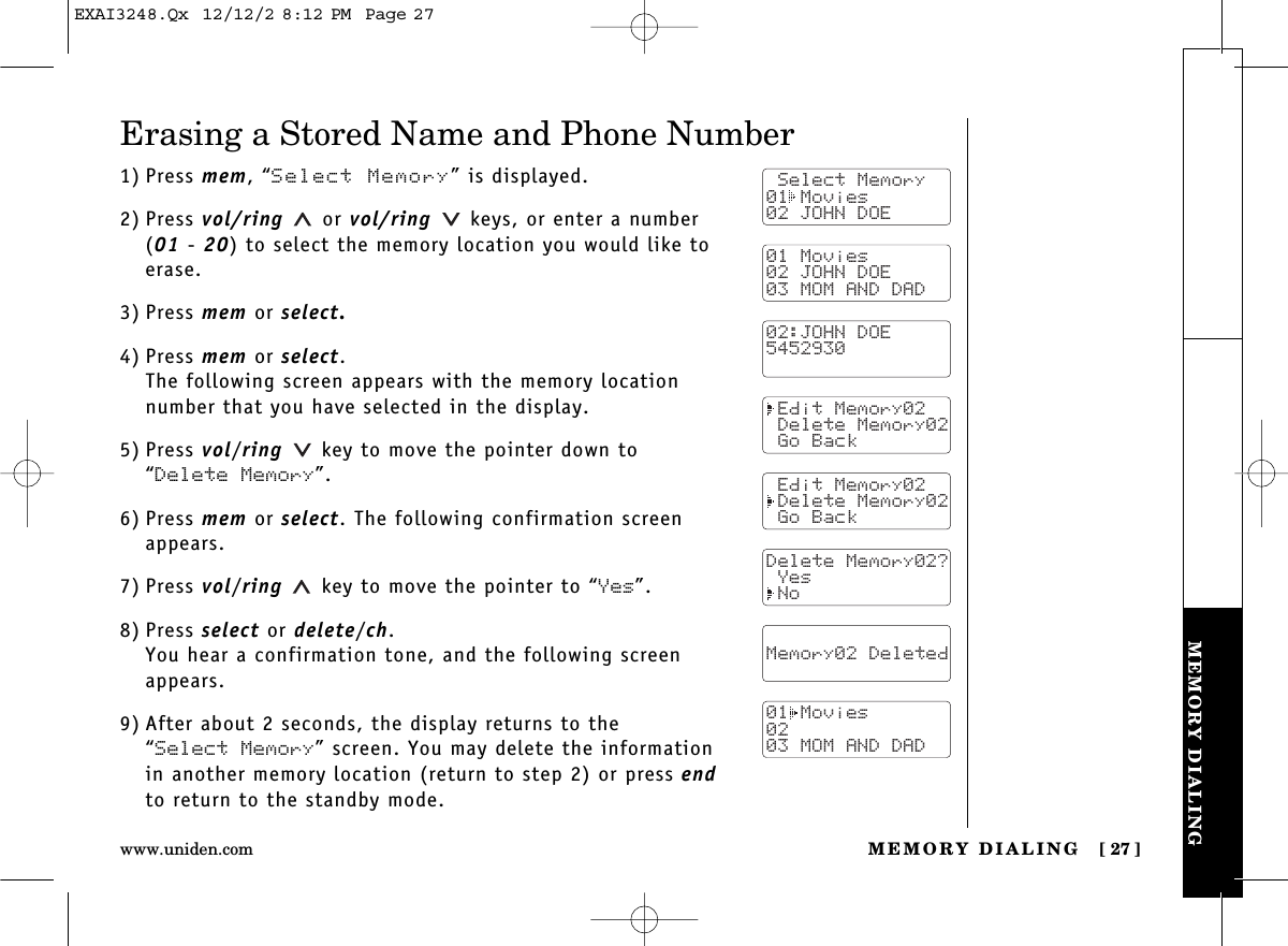 MEMORY DIALING [ 27]www.uniden.comMEMORY DIALINGErasing a Stored Name and Phone Number1) Press mem, “Select Memory” is displayed.2) Press vol/ring  or vol/ring  keys, or enter a number(01 - 20) to select the memory location you would like toerase.3) Press mem or select.4) Press mem or select.The following screen appears with the memory location number that you have selected in the display.5) Press vol/ring key to move the pointer down to “Delete Memory”.6) Press mem or select. The following confirmation screenappears.7) Press vol/ring key to move the pointer to “Yes”.8) Press select or delete/ch.You hear a confirmation tone, and the following screenappears.9) After about 2 seconds, the display returns to the “Select Memory” screen. You may delete the informationin another memory location (return to step 2) or press endto return to the standby mode. Select Memory01 Movies02 JOHN DOE01 Movies02 JOHN DOE03 MOM AND DAD02:JOHN DOE5452930 Edit Memory02 Delete Memory02 Go Back Edit Memory02 Delete Memory02 Go BackDelete Memory02? Yes No  Memory02 Deleted  01 Movies0203 MOM AND DADEXAI3248.Qx  12/12/2 8:12 PM  Page 27