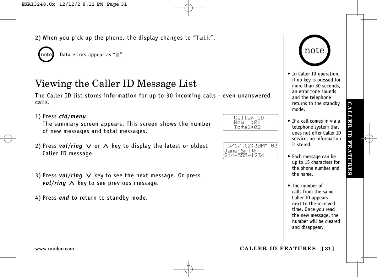 CALLER ID FEATURES [ 31]www.uniden.comCALLER ID FEATURES2) When you pick up the phone, the display changes to “Talk”. Data errors appear as “2”.Viewing the Caller ID Message ListThe Caller ID list stores information for up to 30 incoming calls - even unansweredcalls.1) Press cid/menu.The summary screen appears. This screen shows the numberof new messages and total messages.2) Press vol/ring or  key to display the latest or oldest Caller ID message.3) Press vol/ring key to see the next message. Or press vol/ring key to see previous message.4) Press end to return to standby mode.Caller ID   New  :01   Total:02 5/17 12:30PM 03Jane Smith214-555-1234•In Caller ID operation,if no key is pressed formore than 30 seconds,an error tone soundsand the telephonereturns to the standbymode.•If a call comes in via atelephone system thatdoes not offer Caller IDservice, no informationis stored.•Each message can beup to 15 characters forthe phone number andthe name.•The number of calls from the sameCaller ID appears next to the receivedtime. Once you readthe new message, thenumber will be clearedand disappear.EXAI3248.Qx  12/12/2 8:12 PM  Page 31