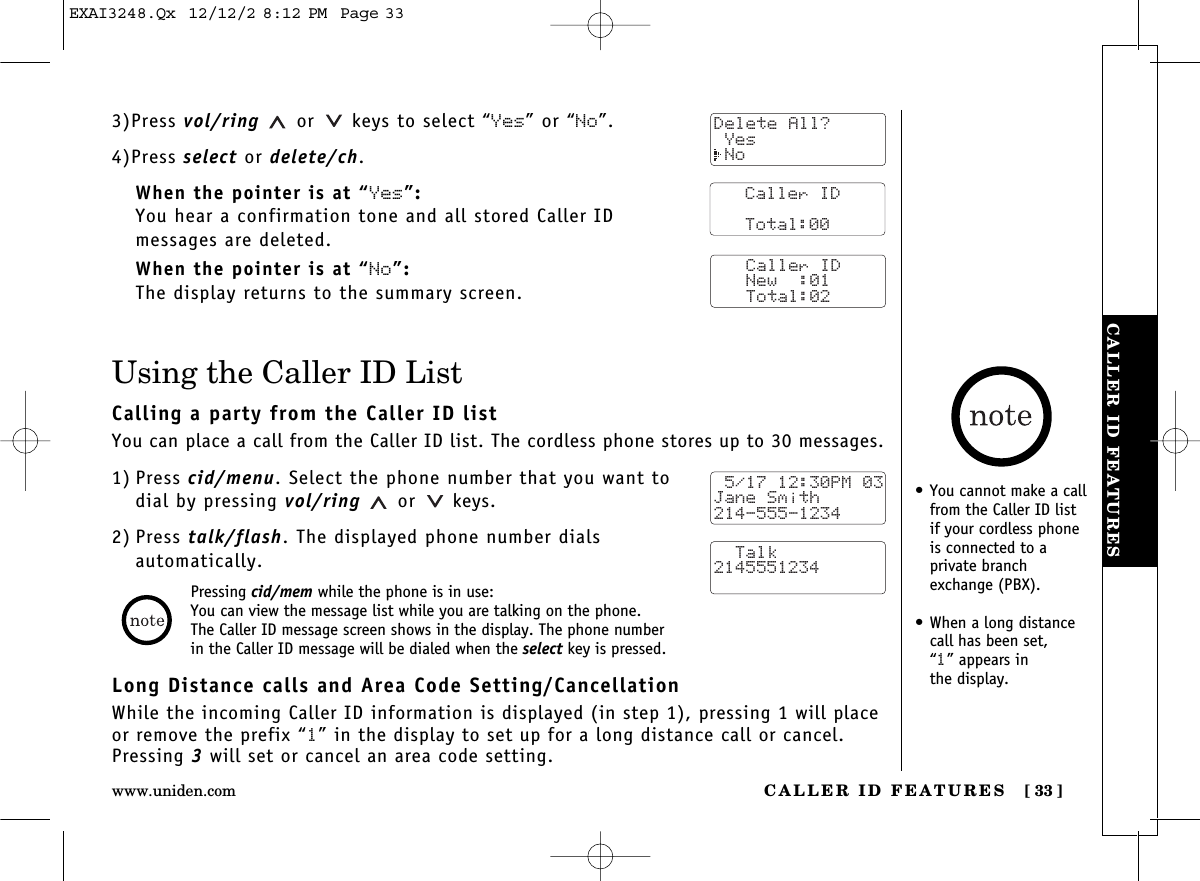 CALLER ID FEATURES [ 33]www.uniden.comCALLER ID FEATURES3)Press vol/ring or keys to select “Yes” or “No”.4)Press select or delete/ch.When the pointer is at “Yes”:You hear a confirmation tone and all stored Caller ID messages are deleted.When the pointer is at “No”:The display returns to the summary screen.Using the Caller ID ListCalling a party from the Caller ID listYou can place a call from the Caller ID list. The cordless phone stores up to 30 messages.1) Press cid/menu. Select the phone number that you want todial by pressing vol/ring or keys.2) Press talk/flash. The displayed phone number dials automatically.Long Distance calls and Area Code Setting/CancellationWhile the incoming Caller ID information is displayed (in step 1), pressing 1 will placeor remove the prefix “1”in the display to set up for a long distance call or cancel.Pressing 3will set or cancel an area code setting.Pressing cid/mem while the phone is in use:You can view the message list while you are talking on the phone.The Caller ID message screen shows in the display. The phone number in the Caller ID message will be dialed when the select key is pressed.Delete All? Yes NoCaller ID      Total:00Caller ID   New  :01   Total:02 5/17 12:30PM 03Jane Smith214-555-1234  Talk2145551234•You cannot make a callfrom the Caller ID listif your cordless phoneis connected to a private branchexchange (PBX).•When a long distancecall has been set, “1” appears in the display.EXAI3248.Qx  12/12/2 8:12 PM  Page 33