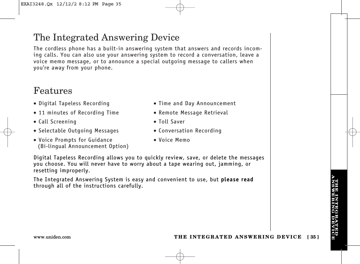 THE INTEGRATED ANSWERING DEVICE [ 35]www.uniden.comTHE INTEGRATEDANSWERING DEVICEDigital Tapeless Recording allows you to quickly review, save, or delete the messagesyou choose. You will never have to worry about a tape wearing out, jamming, orresetting improperly.The Integrated Answering System is easy and convenient to use, but please readthrough all of the instructions carefully.•Digital Tapeless Recording•11 minutes of Recording Time•Call Screening•Selectable Outgoing Messages•Voice Prompts for Guidance(Bi-lingual Announcement Option)•Time and Day Announcement•Remote Message Retrieval•Toll Saver•Conversation Recording•Voice MemoThe Integrated Answering DeviceThe cordless phone has a built-in answering system that answers and records incom-ing calls. You can also use your answering system to record a conversation, leave avoice memo message, or to announce a special outgoing message to callers whenyou&apos;re away from your phone.FeaturesEXAI3248.Qx  12/12/2 8:12 PM  Page 35