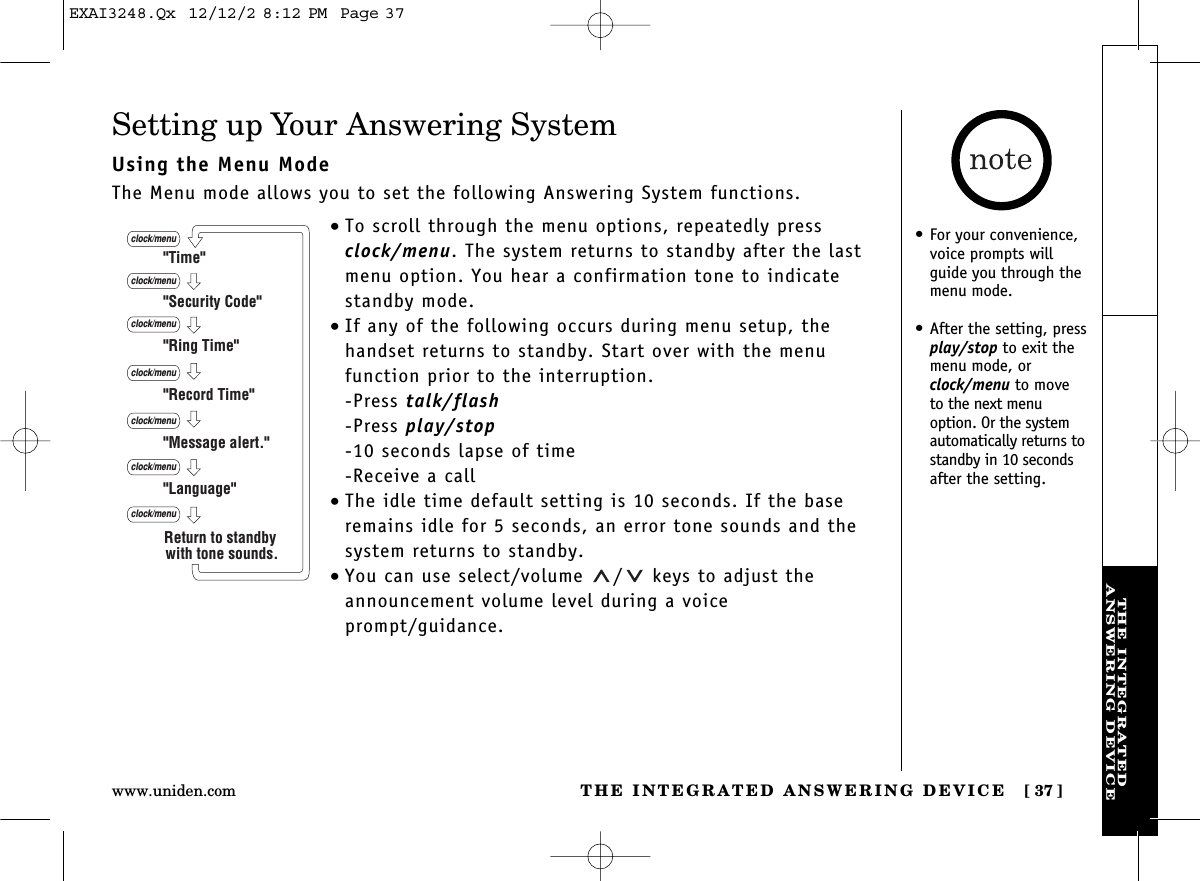 THE INTEGRATED ANSWERING DEVICE [ 37]www.uniden.comTHE INTEGRATEDANSWERING DEVICESetting up Your Answering SystemUsing the Menu ModeThe Menu mode allows you to set the following Answering System functions.•To scroll through the menu options, repeatedly pressclock/menu. The system returns to standby after the lastmenu option. You hear a confirmation tone to indicatestandby mode.•If any of the following occurs during menu setup, thehandset returns to standby. Start over with the menu function prior to the interruption.-Press talk/flash-Press play/stop-10 seconds lapse of time-Receive a call•The idle time default setting is 10 seconds. If the baseremains idle for 5 seconds, an error tone sounds and thesystem returns to standby.•You can use select/volume  / keys to adjust theannouncement volume level during a voice prompt/guidance.&quot;Time&quot;&quot;Security Code&quot;&quot;Ring Time&quot;&quot;Record Time&quot;&quot;Language&quot;clock/menuclock/menuclock/menuclock/menu&quot;Message alert.&quot;clock/menuclock/menuclock/menuReturn to standby with tone sounds.•For your convenience,voice prompts willguide you through themenu mode.•After the setting, pressplay/stop to exit themenu mode, orclock/menu to moveto the next menuoption. Or the systemautomatically returns tostandby in 10 secondsafter the setting.EXAI3248.Qx  12/12/2 8:12 PM  Page 37