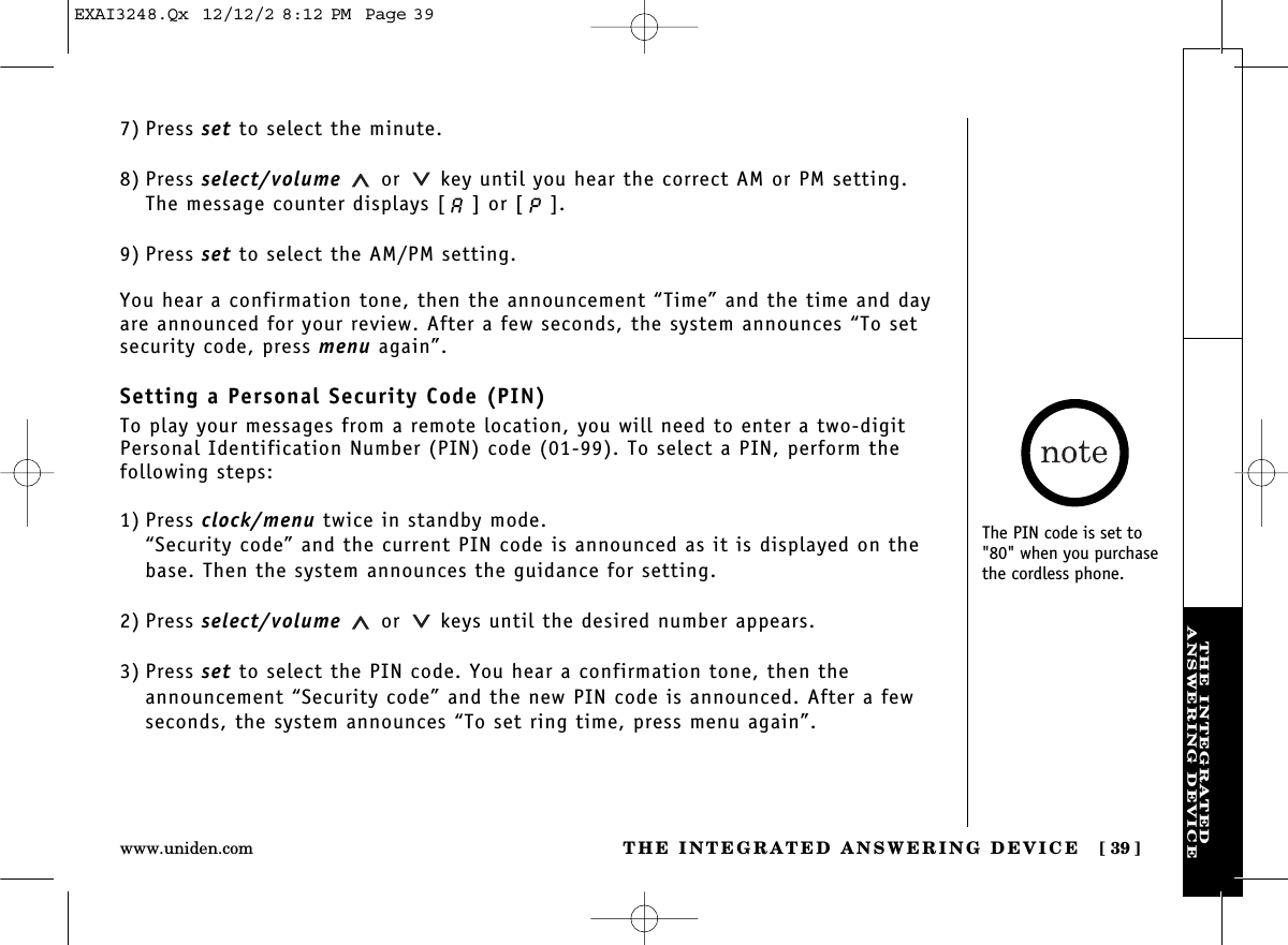 THE INTEGRATED ANSWERING DEVICE [ 39]www.uniden.comTHE INTEGRATEDANSWERING DEVICE7) Press set to select the minute.8) Press select/volume or key until you hear the correct AM or PM setting. The message counter displays [ ] or [ ]. 9) Press set to select the AM/PM setting.You hear a confirmation tone, then the announcement “Time” and the time and dayare announced for your review. After a few seconds, the system announces “To setsecurity code, press menu again”.Setting a Personal Security Code (PIN)To play your messages from a remote location, you will need to enter a two-digitPersonal Identification Number (PIN) code (01-99). To select a PIN, perform the following steps: 1) Press clock/menu twice in standby mode.“Security code” and the current PIN code is announced as it is displayed on thebase. Then the system announces the guidance for setting.2) Press select/volume or keys until the desired number appears.3) Press set to select the PIN code. You hear a confirmation tone, then theannouncement “Security code” and the new PIN code is announced. After a fewseconds, the system announces “To set ring time, press menu again”.The PIN code is set to&quot;80&quot; when you purchasethe cordless phone.EXAI3248.Qx  12/12/2 8:12 PM  Page 39