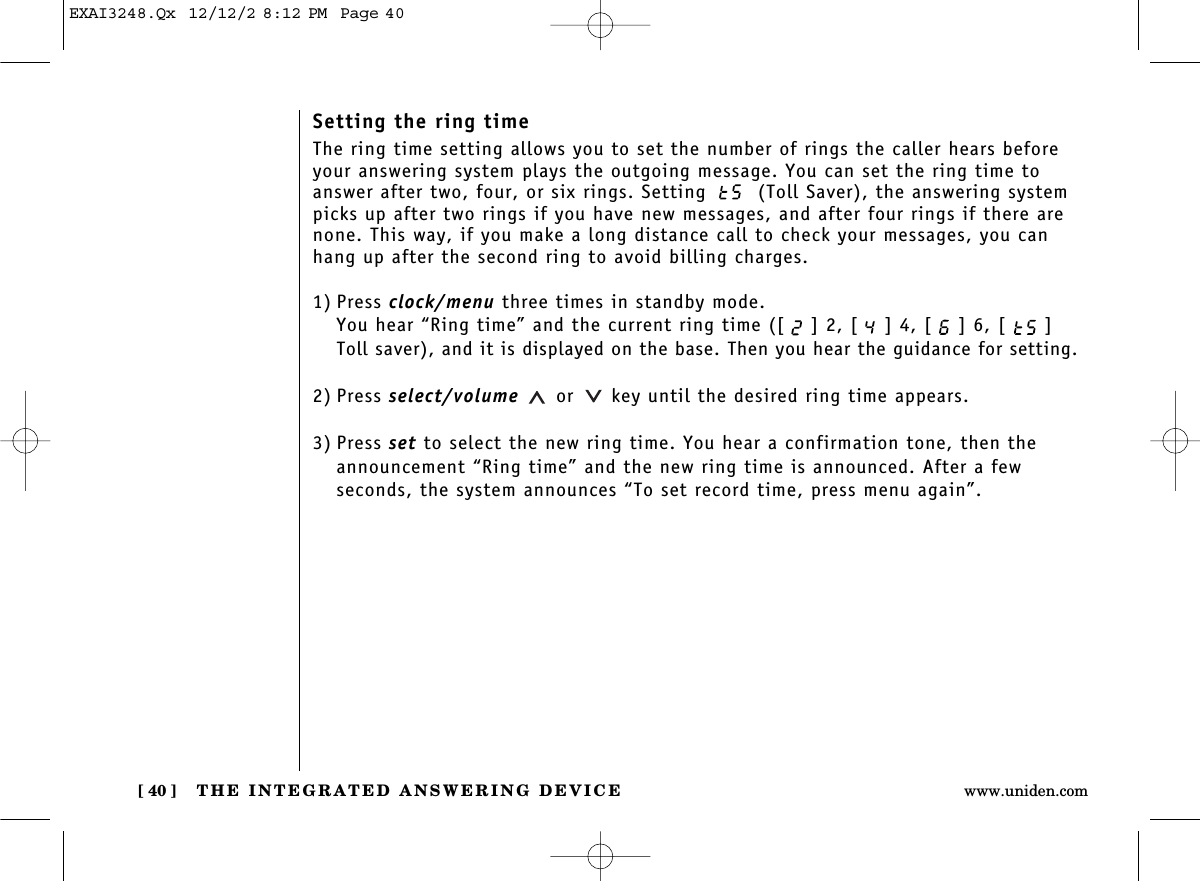 THE INTEGRATED ANSWERING DEVICE[ 40 ] www.uniden.comSetting the ring timeThe ring time setting allows you to set the number of rings the caller hears beforeyour answering system plays the outgoing message. You can set the ring time toanswer after two, four, or six rings. Setting  (Toll Saver), the answering systempicks up after two rings if you have new messages, and after four rings if there arenone. This way, if you make a long distance call to check your messages, you canhang up after the second ring to avoid billing charges.1) Press clock/menu three times in standby mode.You hear “Ring time” and the current ring time ([ ] 2, [ ] 4, [ ] 6, [ ]Toll saver), and it is displayed on the base. Then you hear the guidance for setting.2) Press select/volume or key until the desired ring time appears.3) Press set to select the new ring time. You hear a confirmation tone, then theannouncement “Ring time” and the new ring time is announced. After a few seconds, the system announces “To set record time, press menu again”.EXAI3248.Qx  12/12/2 8:12 PM  Page 40