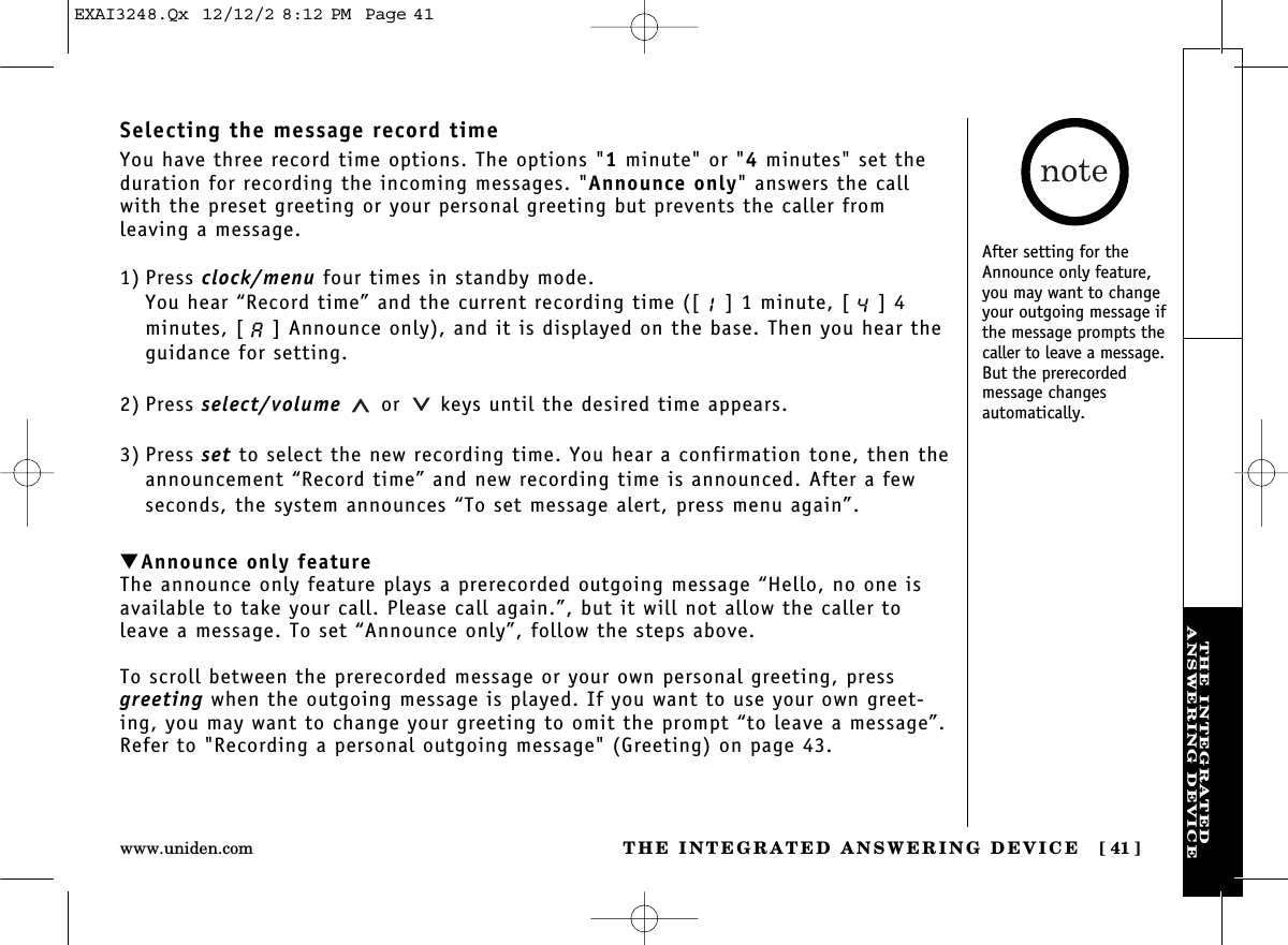 THE INTEGRATED ANSWERING DEVICE [ 41]www.uniden.comTHE INTEGRATEDANSWERING DEVICESelecting the message record timeYou have three record time options. The options &quot;1minute&quot; or &quot;4minutes&quot; set theduration for recording the incoming messages. &quot;Announce only&quot; answers the callwith the preset greeting or your personal greeting but prevents the caller from leaving a message.1) Press clock/menu four times in standby mode.You hear “Record time” and the current recording time ([ ] 1 minute, [ ] 4minutes, [ ] Announce only), and it is displayed on the base. Then you hear theguidance for setting.2) Press select/volume or keys until the desired time appears.3) Press set to select the new recording time. You hear a confirmation tone, then theannouncement “Record time” and new recording time is announced. After a fewseconds, the system announces “To set message alert, press menu again”.▼Announce only featureThe announce only feature plays a prerecorded outgoing message “Hello, no one isavailable to take your call. Please call again.”, but it will not allow the caller toleave a message. To set “Announce only”, follow the steps above.To scroll between the prerecorded message or your own personal greeting, pressgreeting when the outgoing message is played. If you want to use your own greet-ing, you may want to change your greeting to omit the prompt “to leave a message”.Refer to &quot;Recording a personal outgoing message&quot; (Greeting) on page 43.After setting for theAnnounce only feature,you may want to changeyour outgoing message ifthe message prompts thecaller to leave a message.But the prerecorded message changes automatically.EXAI3248.Qx  12/12/2 8:12 PM  Page 41