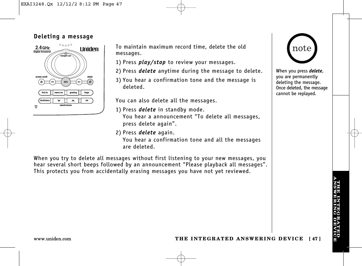 THE INTEGRATED ANSWERING DEVICE [ 47]www.uniden.comTHE INTEGRATEDANSWERING DEVICEDeleting a messageTo maintain maximum record time, delete the old messages.1) Press play/stop to review your messages.2) Press delete anytime during the message to delete.3) You hear a confirmation tone and the message isdeleted.You can also delete all the messages.1) Press delete in standby mode.You hear a announcement “To delete all messages, press delete again”.2) Press delete again.You hear a confirmation tone and all the messages are deleted.find hsanswer on/off deletecharge/in useDigital Answererclock/menumicsetselect/volumememo rec greeting ringerWhen you try to delete all messages without first listening to your new messages, youhear several short beeps followed by an announcement “Please playback all messages”.This protects you from accidentally erasing messages you have not yet reviewed.When you press delete,you are permanently deleting the message.Once deleted, the messagecannot be replayed.EXAI3248.Qx  12/12/2 8:12 PM  Page 47