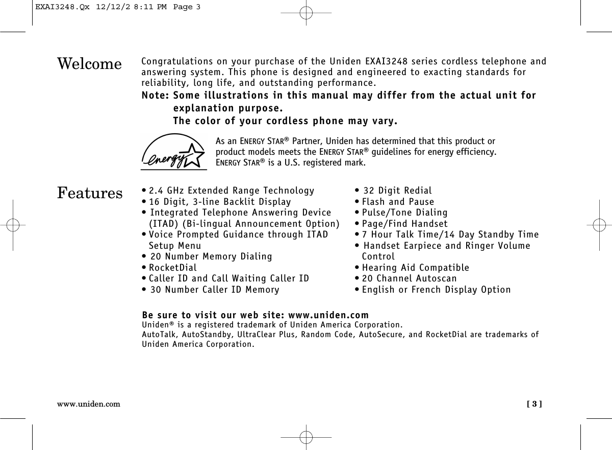 [ 3 ]www.uniden.comWelcome Congratulations on your purchase of the Uniden EXAI3248 series cordless telephone andanswering system. This phone is designed and engineered to exacting standards for reliability, long life, and outstanding performance.Note: Some illustrations in this manual may differ from the actual unit forexplanation purpose.The color of your cordless phone may vary.Features • 2.4 GHz Extended Range Technology• 16 Digit, 3-line Backlit Display• Integrated Telephone Answering Device(ITAD) (Bi-lingual Announcement Option)• Voice Prompted Guidance through ITADSetup Menu• 20 Number Memory Dialing• RocketDial• Caller ID and Call Waiting Caller ID• 30 Number Caller ID Memory• 32 Digit Redial• Flash and Pause• Pulse/Tone Dialing• Page/Find Handset• 7 Hour Talk Time/14 Day Standby Time• Handset Earpiece and Ringer VolumeControl• Hearing Aid Compatible• 20 Channel Autoscan• English or French Display OptionBe sure to visit our web site: www.uniden.comUniden® is a registered trademark of Uniden America Corporation.AutoTalk, AutoStandby, UltraClear Plus, Random Code, AutoSecure, and RocketDial are trademarks ofUniden America Corporation.As an ENERGY STAR®Partner, Uniden has determined that this product orproduct models meets the ENERGY STAR®guidelines for energy efficiency.ENERGY STAR®is a U.S. registered mark.EXAI3248.Qx  12/12/2 8:11 PM  Page 3