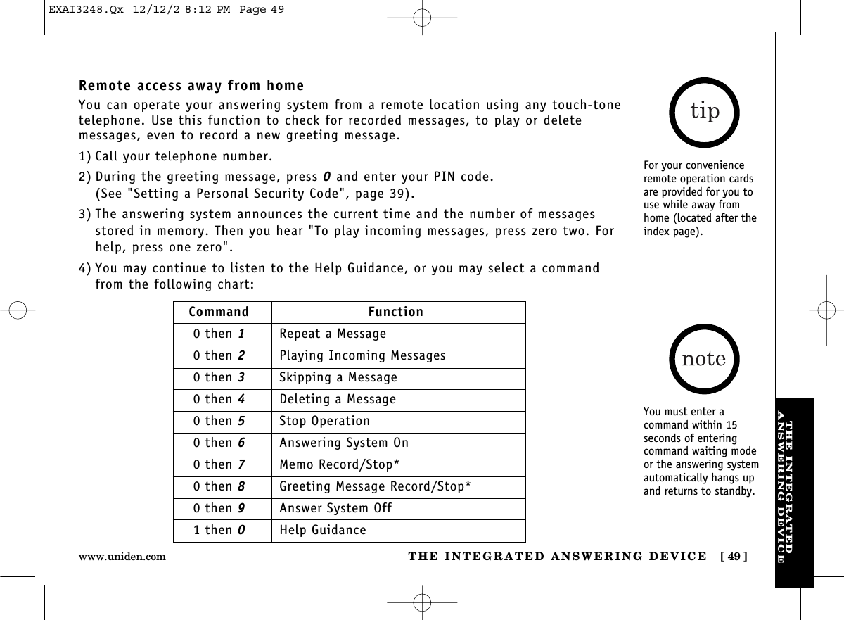 THE INTEGRATED ANSWERING DEVICE [ 49]www.uniden.comTHE INTEGRATEDANSWERING DEVICERemote access away from homeYou can operate your answering system from a remote location using any touch-tonetelephone. Use this function to check for recorded messages, to play or deletemessages, even to record a new greeting message.1) Call your telephone number.2) During the greeting message, press 0and enter your PIN code. (See &quot;Setting a Personal Security Code&quot;, page 39).3) The answering system announces the current time and the number of messagesstored in memory. Then you hear &quot;To play incoming messages, press zero two. Forhelp, press one zero&quot;.4) You may continue to listen to the Help Guidance, or you may select a commandfrom the following chart:Command Function0 then 1Repeat a Message0 then 2Playing Incoming Messages0 then 3Skipping a Message0 then 4Deleting a Message0 then 5Stop Operation0 then 6Answering System On0 then 7Memo Record/Stop*0 then 8Greeting Message Record/Stop*0 then 9Answer System Off1 then 0Help GuidanceFor your convenienceremote operation cardsare provided for you touse while away fromhome (located after theindex page).You must enter a command within 15 seconds of entering command waiting modeor the answering systemautomatically hangs upand returns to standby.EXAI3248.Qx  12/12/2 8:12 PM  Page 49