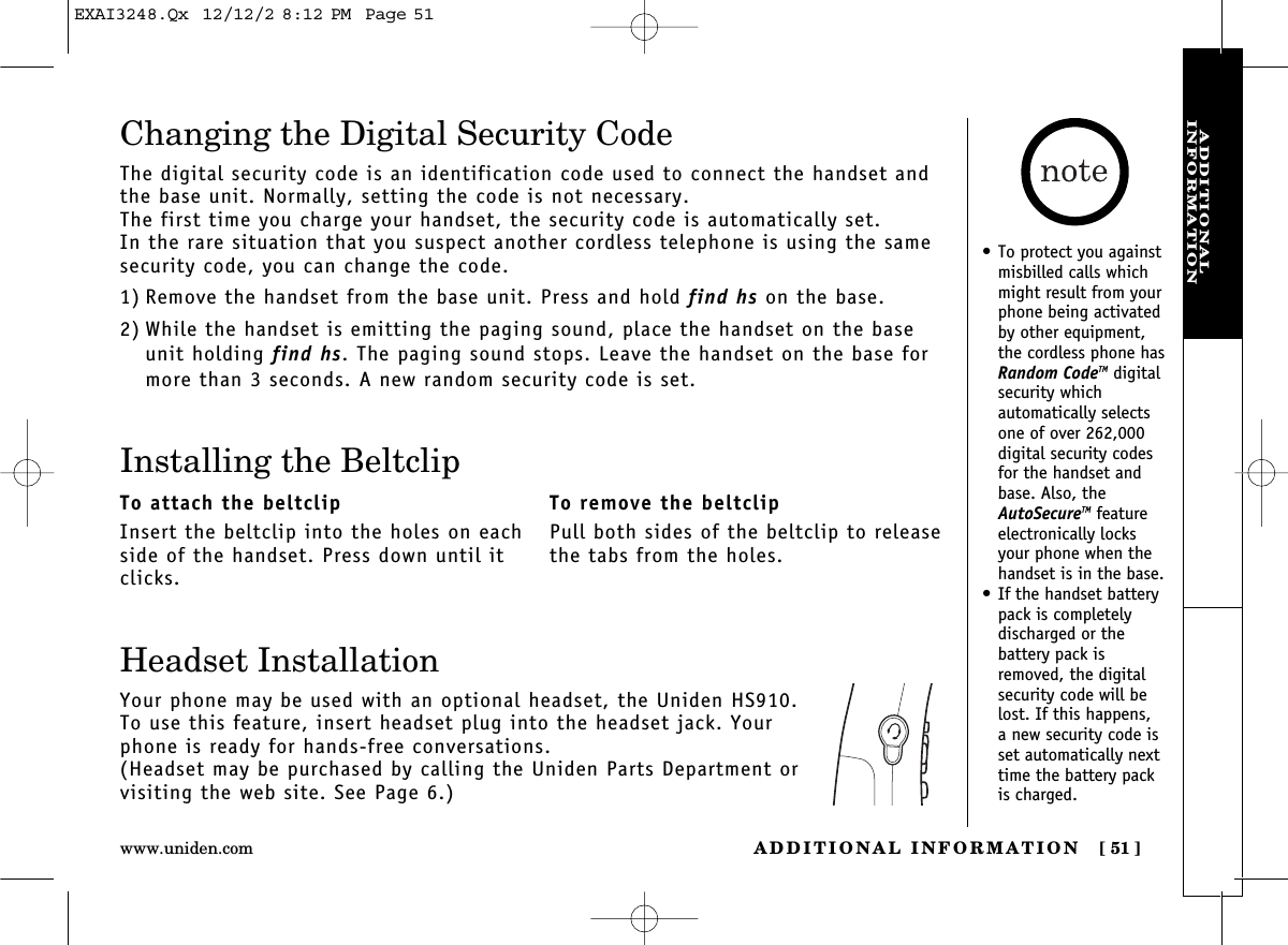 ADDITIONAL INFORMATION [ 51]www.uniden.comADDITIONAL INFORMATIONChanging the Digital Security CodeThe digital security code is an identification code used to connect the handset andthe base unit. Normally, setting the code is not necessary.The first time you charge your handset, the security code is automatically set. In the rare situation that you suspect another cordless telephone is using the samesecurity code, you can change the code.1) Remove the handset from the base unit. Press and hold find hs on the base.2) While the handset is emitting the paging sound, place the handset on the baseunit holding find hs. The paging sound stops. Leave the handset on the base formore than 3 seconds. A new random security code is set.Headset InstallationYour phone may be used with an optional headset, the Uniden HS910.To use this feature, insert headset plug into the headset jack. Yourphone is ready for hands-free conversations.(Headset may be purchased by calling the Uniden Parts Department orvisiting the web site. See Page 6.)Installing the BeltclipTo attach the beltclipInsert the beltclip into the holes on eachside of the handset. Press down until itclicks.To remove the beltclipPull both sides of the beltclip to releasethe tabs from the holes.•To protect you againstmisbilled calls whichmight result from yourphone being activatedby other equipment,the cordless phone hasRandom CodeTM digitalsecurity which automatically selectsone of over 262,000digital security codesfor the handset andbase. Also, theAutoSecureTM featureelectronically locksyour phone when thehandset is in the base.•If the handset batterypack is completely discharged or the battery pack isremoved, the digitalsecurity code will belost. If this happens, a new security code isset automatically nexttime the battery packis charged.EXAI3248.Qx  12/12/2 8:12 PM  Page 51