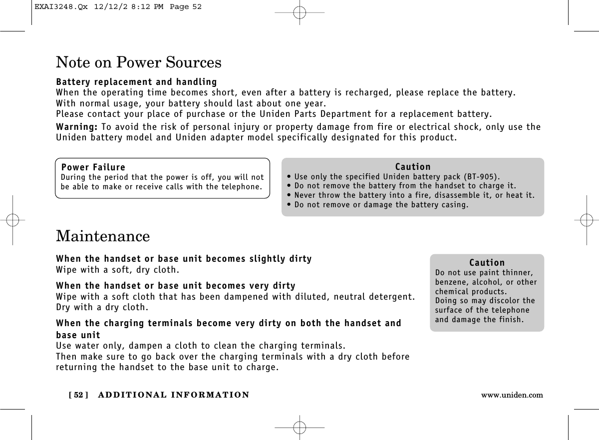 ADDITIONAL INFORMATION[ 52 ] www.uniden.comNote on Power SourcesBattery replacement and handlingWhen the operating time becomes short, even after a battery is recharged, please replace the battery.With normal usage, your battery should last about one year.Please contact your place of purchase or the Uniden Parts Department for a replacement battery.Warning: To avoid the risk of personal injury or property damage from fire or electrical shock, only use theUniden battery model and Uniden adapter model specifically designated for this product.MaintenanceWhen the handset or base unit becomes slightly dirtyWipe with a soft, dry cloth.When the handset or base unit becomes very dirtyWipe with a soft cloth that has been dampened with diluted, neutral detergent.Dry with a dry cloth.When the charging terminals become very dirty on both the handset andbase unitUse water only, dampen a cloth to clean the charging terminals.Then make sure to go back over the charging terminals with a dry cloth beforereturning the handset to the base unit to charge.Power FailureDuring the period that the power is off, you will notbe able to make or receive calls with the telephone.Caution• Use only the specified Uniden battery pack (BT-905).• Do not remove the battery from the handset to charge it.• Never throw the battery into a fire, disassemble it, or heat it.• Do not remove or damage the battery casing.CautionDo not use paint thinner,benzene, alcohol, or otherchemical products. Doing so may discolor thesurface of the telephoneand damage the finish.EXAI3248.Qx  12/12/2 8:12 PM  Page 52