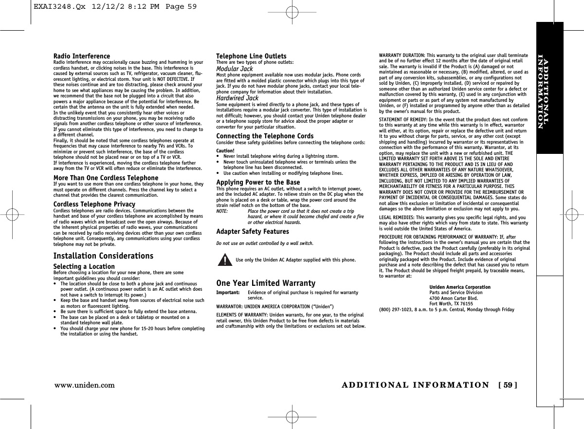 ADDITIONAL INFORMATION [ 59]www.uniden.comADDITIONAL INFORMATIONRadio InterferenceRadio interference may occasionally cause buzzing and humming in yourcordless handset, or clicking noises in the base. This interference iscaused by external sources such as TV, refrigerator, vacuum cleaner, flu-orescent lighting, or electrical storm. Your unit is NOT DEFECTIVE. Ifthese noises continue and are too distracting, please check around yourhome to see what appliances may be causing the problem. In addition,we recommend that the base not be plugged into a circuit that alsopowers a major appliance because of the potential for interference. Becertain that the antenna on the unit is fully extended when needed.In the unlikely event that you consistently hear other voices or distracting transmissions on your phone, you may be receiving radio signals from another cordless telephone or other source of interference.If you cannot eliminate this type of interference, you need to change toa different channel.Finally, it should be noted that some cordless telephones operate at frequencies that may cause interference to nearby TVs and VCRs. To minimize or prevent such interference, the base of the cordless telephone should not be placed near or on top of a TV or VCR. If interference is experienced, moving the cordless telephone fartheraway from the TV or VCR will often reduce or eliminate the interference.More Than One Cordless TelephoneIf you want to use more than one cordless telephone in your home, theymust operate on different channels. Press the channel key to select achannel that provides the clearest communication.Cordless Telephone PrivacyCordless telephones are radio devices. Communications between thehandset and base of your cordless telephone are accomplished by meansof radio waves which are broadcast over the open airways. Because ofthe inherent physical properties of radio waves, your communicationscan be received by radio receiving devices other than your own cordlesstelephone unit. Consequently, any communications using your cordlesstelephone may not be private.Installation ConsiderationsSelecting a LocationBefore choosing a location for your new phone, there are some important guidelines you should consider:•The location should be close to both a phone jack and continuouspower outlet. (A continuous power outlet is an AC outlet which doesnot have a switch to interrupt its power.)•Keep the base and handset away from sources of electrical noise suchas motors or fluorescent lighting.•Be sure there is sufficient space to fully extend the base antenna.•The base can be placed on a desk or tabletop or mounted on a standard telephone wall plate.•You should charge your new phone for 15-20 hours before completingthe installation or using the handset.Telephone Line OutletsThere are two types of phone outlets:Modular JackMost phone equipment available now uses modular jacks. Phone cordsare fitted with a molded plastic connector which plugs into this type ofjack. If you do not have modular phone jacks, contact your local tele-phone company for information about their installation.Hardwired JackSome equipment is wired directly to a phone jack, and these types ofinstallations require a modular jack converter. This type of installation isnot difficult; however, you should contact your Uniden telephone dealeror a telephone supply store for advice about the proper adapter or converter for your particular situation.Connecting the Telephone CordsConsider these safety guidelines before connecting the telephone cords:Caution!•Never install telephone wiring during a lightning storm.•Never touch uninsulated telephone wires or terminals unless the telephone line has been disconnected.•Use caution when installing or modifying telephone lines.Applying Power to the BaseThis phone requires an AC outlet, without a switch to interrupt power,and the included AC adapter. To relieve strain on the DC plug when thephone is placed on a desk or table, wrap the power cord around thestrain relief notch on the bottom of the base.NOTE: Place the power cord so that it does not create a trip hazard, or where it could become chafed and create a fireor other electrical hazards.Adapter Safety FeaturesDo not use an outlet controlled by a wall switch.Use only the Uniden AC Adapter supplied with this phone.One Year Limited WarrantyImportant: Evidence of original purchase is required for warranty service.WARRANTOR: UNIDEN AMERICA CORPORATION (“Uniden”)ELEMENTS OF WARRANTY: Uniden warrants, for one year, to the originalretail owner, this Uniden Product to be free from defects in materialsand craftsmanship with only the limitations or exclusions set out below.WARRANTY DURATION: This warranty to the original user shall terminateand be of no further effect 12 months after the date of original retailsale. The warranty is invalid if the Product is (A) damaged or not maintained as reasonable or necessary, (B) modified, altered, or used aspart of any conversion kits, subassemblies, or any configurations notsold by Uniden, (C) improperly installed, (D) serviced or repaired bysomeone other than an authorized Uniden service center for a defect ormalfunction covered by this warranty, (E) used in any conjunction withequipment or parts or as part of any system not manufactured byUniden, or (F) installed or programmed by anyone other than as detailedby the owner’s manual for this product.STATEMENT OF REMEDY: In the event that the product does not conformto this warranty at any time while this warranty is in effect, warrantorwill either, at its option, repair or replace the defective unit and returnit to you without charge for parts, service, or any other cost (exceptshipping and handling) incurred by warrantor or its representatives inconnection with the performance of this warranty. Warrantor, at itsoption, may replace the unit with a new or refurbished unit. THE LIMITED WARRANTY SET FORTH ABOVE IS THE SOLE AND ENTIRE WARRANTY PERTAINING TO THE PRODUCT AND IS IN LIEU OF ANDEXCLUDES ALL OTHER WARRANTIES OF ANY NATURE WHATSOEVER,WHETHER EXPRESS, IMPLIED OR ARISING BY OPERATION OF LAW,INCLUDING, BUT NOT LIMITED TO ANY IMPLIED WARRANTIES OF MERCHANTABILITY OR FITNESS FOR A PARTICULAR PURPOSE. THIS WARRANTY DOES NOT COVER OR PROVIDE FOR THE REIMBURSEMENT ORPAYMENT OF INCIDENTAL OR CONSEQUENTIAL DAMAGES. Some states donot allow this exclusion or limitation of incidental or consequentialdamages so the above limitation or exclusion may not apply to you.LEGAL REMEDIES: This warranty gives you specific legal rights, and youmay also have other rights which vary from state to state. This warrantyis void outside the United States of America.PROCEDURE FOR OBTAINING PERFORMANCE OF WARRANTY: If, after following the instructions in the owner’s manual you are certain that theProduct is defective, pack the Product carefully (preferably in its originalpackaging). The Product should include all parts and accessories originally packaged with the Product. Include evidence of original purchase and a note describing the defect that has caused you to returnit. The Product should be shipped freight prepaid, by traceable means,to warrantor at:Uniden America CorporationParts and Service Division4700 Amon Carter Blvd.Fort Worth, TX 76155(800) 297-1023, 8 a.m. to 5 p.m. Central, Monday through FridayEXAI3248.Qx  12/12/2 8:12 PM  Page 59