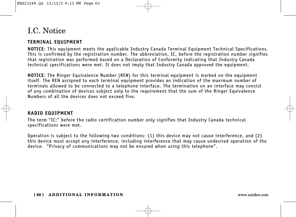 ADDITIONAL INFORMATION[ 60 ] www.uniden.comI.C. NoticeTERMINAL EQUIPMENTNOTICE: This equipment meets the applicable Industry Canada Terminal Equipment Technical Specifications.This is confirmed by the registration number. The abbreviation, IC, before the registration number signifiesthat registration was performed based on a Declaration of Conformity indicating that Industry Canada technical specifications were met. It does not imply that Industry Canada approved the equipment.NOTICE: The Ringer Equivalence Number (REN) for this terminal equipment is marked on the equipmentitself. The REN assigned to each terminal equipment provides an indication of the maximum number of terminals allowed to be connected to a telephone interface. The termination on an interface may consist of any combination of devices subject only to the requirement that the sum of the Ringer EquivalenceNumbers of all the devices does not exceed five.RADIO EQUIPMENTThe term “IC:” before the radio certification number only signifies that Industry Canada technical specifications were met.Operation is subject to the following two conditions: (1) this device may not cause interference, and (2)this device must accept any interference, including interference that may cause undesired operation of thedevice.  “Privacy of communications may not be ensured when using this telephone”.EXAI3248.Qx  12/12/2 8:12 PM  Page 60