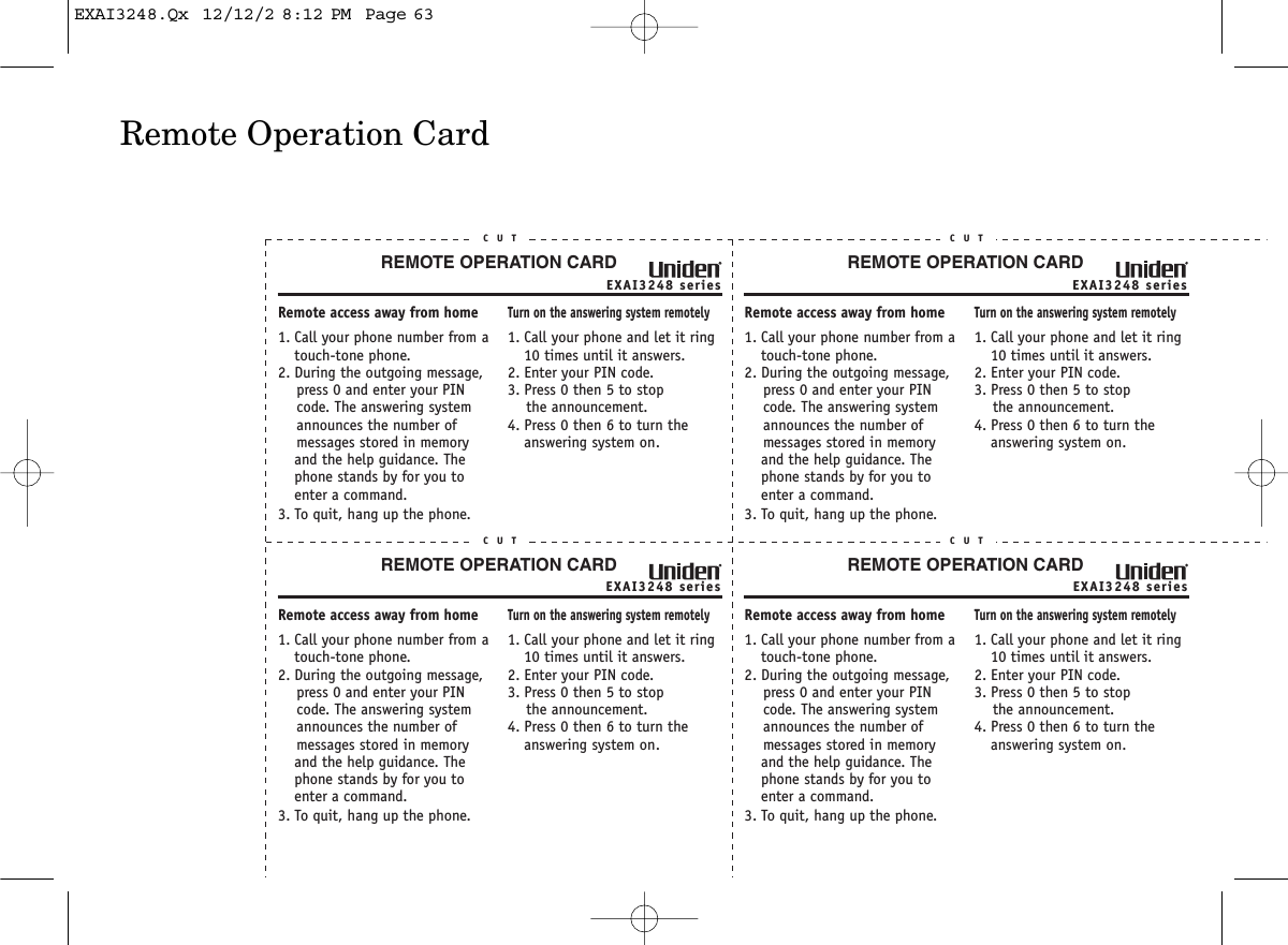 Remote Operation CardEXAI3248 seriesREMOTE OPERATION CARDC U TRemote access away from home1. Call your phone number from a touch-tone phone.2. During the outgoing message,     press 0 and enter your PIN    code. The answering system     announces the number of     messages stored in memory and the help guidance. The phone stands by for you to enter a command.3. To quit, hang up the phone.Turn on the answering system remotely1. Call your phone and let it ring 10 times until it answers. 2. Enter your PIN code.3. Press 0 then 5 to stop    the announcement.4. Press 0 then 6 to turn the answering system on.EXAI3248 seriesREMOTE OPERATION CARDC U TRemote access away from home1. Call your phone number from a touch-tone phone.2. During the outgoing message,     press 0 and enter your PIN    code. The answering system     announces the number of     messages stored in memory and the help guidance. The phone stands by for you to enter a command.3. To quit, hang up the phone.Turn on the answering system remotely1. Call your phone and let it ring 10 times until it answers. 2. Enter your PIN code.3. Press 0 then 5 to stop    the announcement.4. Press 0 then 6 to turn the answering system on.EXAI3248 seriesREMOTE OPERATION CARDC U TRemote access away from home1. Call your phone number from a touch-tone phone.2. During the outgoing message,     press 0 and enter your PIN    code. The answering system     announces the number of     messages stored in memory and the help guidance. The phone stands by for you to enter a command.3. To quit, hang up the phone.Turn on the answering system remotely1. Call your phone and let it ring 10 times until it answers. 2. Enter your PIN code.3. Press 0 then 5 to stop    the announcement.4. Press 0 then 6 to turn the answering system on.EXAI3248 seriesREMOTE OPERATION CARDC U TRemote access away from home1. Call your phone number from a touch-tone phone.2. During the outgoing message,     press 0 and enter your PIN    code. The answering system     announces the number of     messages stored in memory and the help guidance. The phone stands by for you to enter a command.3. To quit, hang up the phone.Turn on the answering system remotely1. Call your phone and let it ring 10 times until it answers. 2. Enter your PIN code.3. Press 0 then 5 to stop    the announcement.4. Press 0 then 6 to turn the answering system on.EXAI3248.Qx  12/12/2 8:12 PM  Page 63