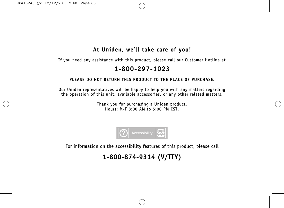 At Uniden, we’ll take care of you!If you need any assistance with this product, please call our Customer Hotline at1-800-297-1023PLEASE DO NOT RETURN THIS PRODUCT TO THE PLACE OF PURCHASE.Our Uniden representatives will be happy to help you with any matters regarding the operation of this unit, available accessories, or any other related matters.Thank you for purchasing a Uniden product.Hours: M-F 8:00 AM to 5:00 PM CST.For information on the accessibility features of this product, please call1-800-874-9314 (V/TTY)?AccessibilityEXAI3248.Qx  12/12/2 8:12 PM  Page 65