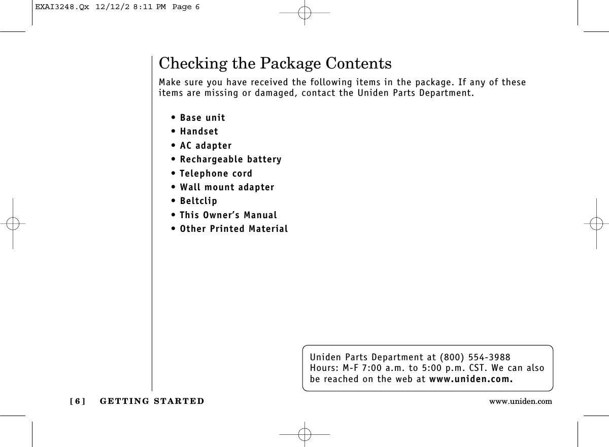 GETTING STARTED[ 6 ] www.uniden.comUniden Parts Department at (800) 554-3988Hours: M-F 7:00 a.m. to 5:00 p.m. CST. We can alsobe reached on the web at www.uniden.com.Checking the Package ContentsMake sure you have received the following items in the package. If any of theseitems are missing or damaged, contact the Uniden Parts Department.• Base unit• Handset• AC adapter• Rechargeable battery• Telephone cord• Wall mount adapter• Beltclip• This Owner’s Manual• Other Printed MaterialEXAI3248.Qx  12/12/2 8:11 PM  Page 6