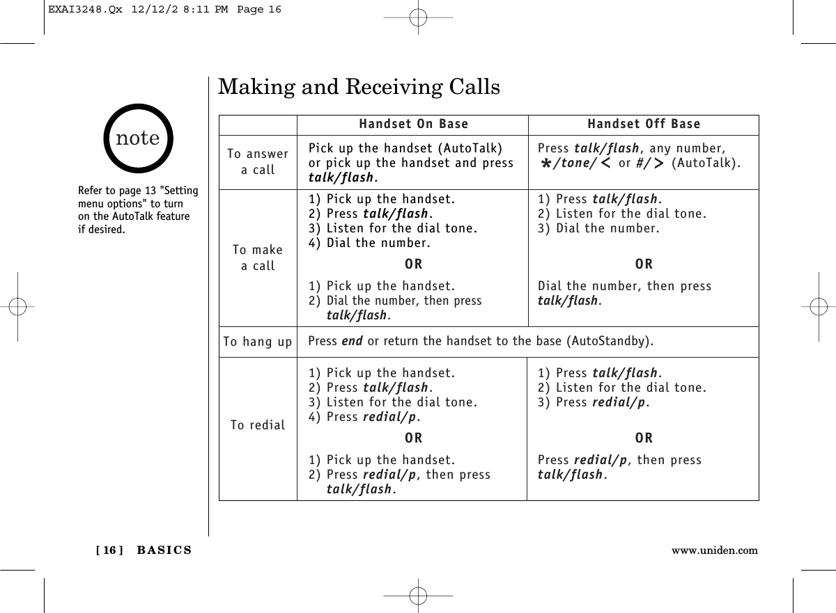 BASICS[ 16 ] www.uniden.comRefer to page 13 &quot;Settingmenu options&quot; to turnon the AutoTalk featureif desired. Making and Receiving CallsPick up the handset (AutoTalk)or pick up the handset and presstalk/flash.1) Pick up the handset.2) Press talk/flash.3) Listen for the dial tone.4) Dial the number.OR1) Pick up the handset.2) Dial the number, then presstalk/flash.1) Pick up the handset.2) Press talk/flash.3) Listen for the dial tone.4) Press redial/p.OR1) Pick up the handset.2) Press redial/p, then presstalk/flash.Handset On Base Handset Off BaseTo answera callTo makea callTo hang upTo redialPress talk/flash, any number,*/tone/ or #/ (AutoTalk).1) Press talk/flash.2) Listen for the dial tone.3) Dial the number.ORDial the number, then presstalk/flash.1) Press talk/flash.2) Listen for the dial tone.3) Press redial/p.ORPress redial/p, then presstalk/flash.Press end or return the handset to the base (AutoStandby).EXAI3248.Qx  12/12/2 8:11 PM  Page 16