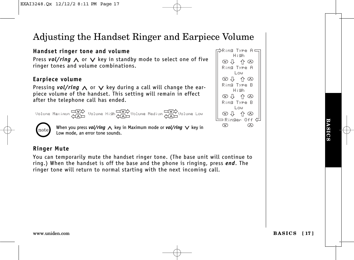 BASICS [ 17]www.uniden.comBASICSAdjusting the Handset Ringer and Earpiece VolumeHandset ringer tone and volumePress vol/ring or  key in standby mode to select one of fiveringer tones and volume combinations.Earpiece volumePressing vol/ring or  key during a call will change the ear-piece volume of the handset. This setting will remain in effectafter the telephone call has ended.Ringer MuteYou can temporarily mute the handset ringer tone. (The base unit will continue toring.) When the handset is off the base and the phone is ringing, press end. Theringer tone will return to normal starting with the next incoming call.Ring Type A HighRing Type A LowRing Type B HighRing Type B LowRinger OffWhen you press vol/ring key in Maximum mode or vol/ring key inLow mode, an error tone sounds.EXAI3248.Qx  12/12/2 8:11 PM  Page 17