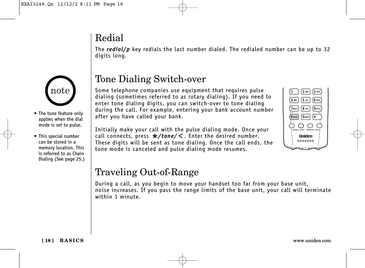 BASICS[ 18 ] www.uniden.comRedialThe redial/p key redials the last number dialed. The redialed number can be up to 32digits long.Tone Dialing Switch-overSome telephone companies use equipment that requires pulsedialing (sometimes referred to as rotary dialing). If you need toenter tone dialing digits, you can switch-over to tone dialingduring the call. For example, entering your bank account numberafter you have called your bank. Initially make your call with the pulse dialing mode. Once yourcall connects, press */tone/ . Enter the desired number.These digits will be sent as tone dialing. Once the call ends, thetone mode is canceled and pulse dialing mode resumes. Traveling Out-of-RangeDuring a call, as you begin to move your handset too far from your base unit, noise increases. If you pass the range limits of the base unit, your call will terminatewithin 1 minute.• The tone feature onlyapplies when the dialmode is set to pulse.• This special numbercan be stored in amemory location. Thisis referred to as ChainDialing (See page 25.)EXAI3248.Qx  12/12/2 8:11 PM  Page 18