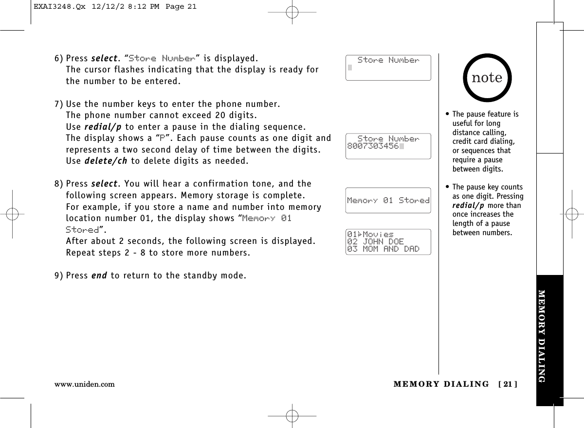 MEMORY DIALING [ 21]www.uniden.comMEMORY DIALING6) Press select. “Store Number” is displayed.The cursor flashes indicating that the display is ready forthe number to be entered.7) Use the number keys to enter the phone number. The phone number cannot exceed 20 digits.Use redial/p to enter a pause in the dialing sequence. The display shows a “P”. Each pause counts as one digit andrepresents a two second delay of time between the digits.Use delete/ch to delete digits as needed.8) Press select. You will hear a confirmation tone, and the following screen appears. Memory storage is complete.For example, if you store a name and number into memorylocation number 01, the display shows “Memory 01Stored”.After about 2 seconds, the following screen is displayed. Repeat steps 2 - 8 to store more numbers.9) Press end to return to the standby mode.  Store Number  Store Number8007303456    Memory 01 Stored01 Movies02 JOHN DOE03 MOM AND DAD• The pause feature isuseful for long distance calling, credit card dialing, or sequences thatrequire a pausebetween digits.• The pause key countsas one digit. Pressingredial/p more thanonce increases thelength of a pausebetween numbers.EXAI3248.Qx  12/12/2 8:12 PM  Page 21