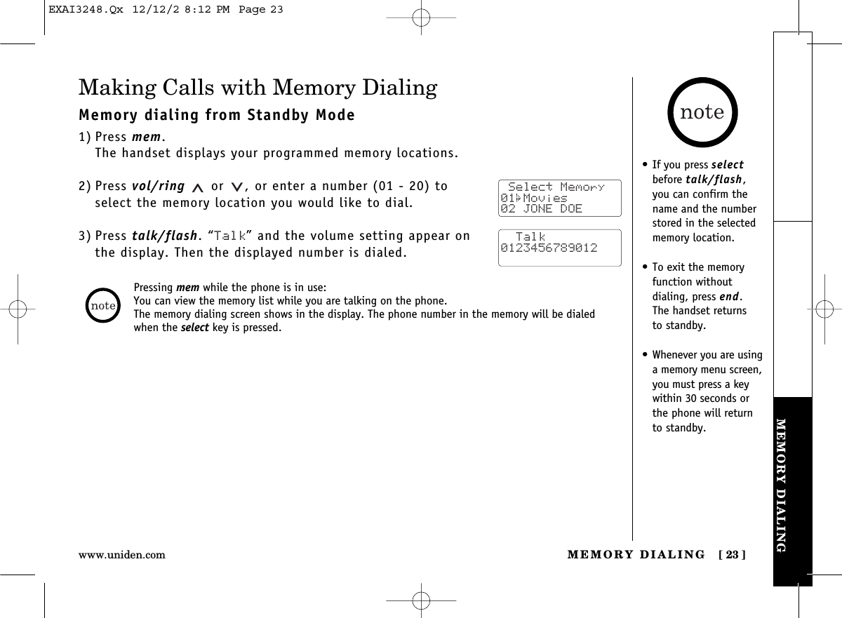 MEMORY DIALING [ 23]www.uniden.comMEMORY DIALINGMaking Calls with Memory DialingMemory dialing from Standby Mode1) Press mem.The handset displays your programmed memory locations.2) Press vol/ring or  , or enter a number (01 - 20) to select the memory location you would like to dial.3) Press talk/flash. “Talk” and the volume setting appear on the display. Then the displayed number is dialed. Select Memory01 Movies02 JONE DOE  Talk0123456789012Pressing mem while the phone is in use:You can view the memory list while you are talking on the phone.The memory dialing screen shows in the display. The phone number in the memory will be dialedwhen the select key is pressed.•If you press selectbefore talk/flash,you can confirm thename and the numberstored in the selectedmemory location.•To exit the memoryfunction without dialing, press end. The handset returns to standby.•Whenever you are usinga memory menu screen,you must press a keywithin 30 seconds orthe phone will returnto standby.EXAI3248.Qx  12/12/2 8:12 PM  Page 23