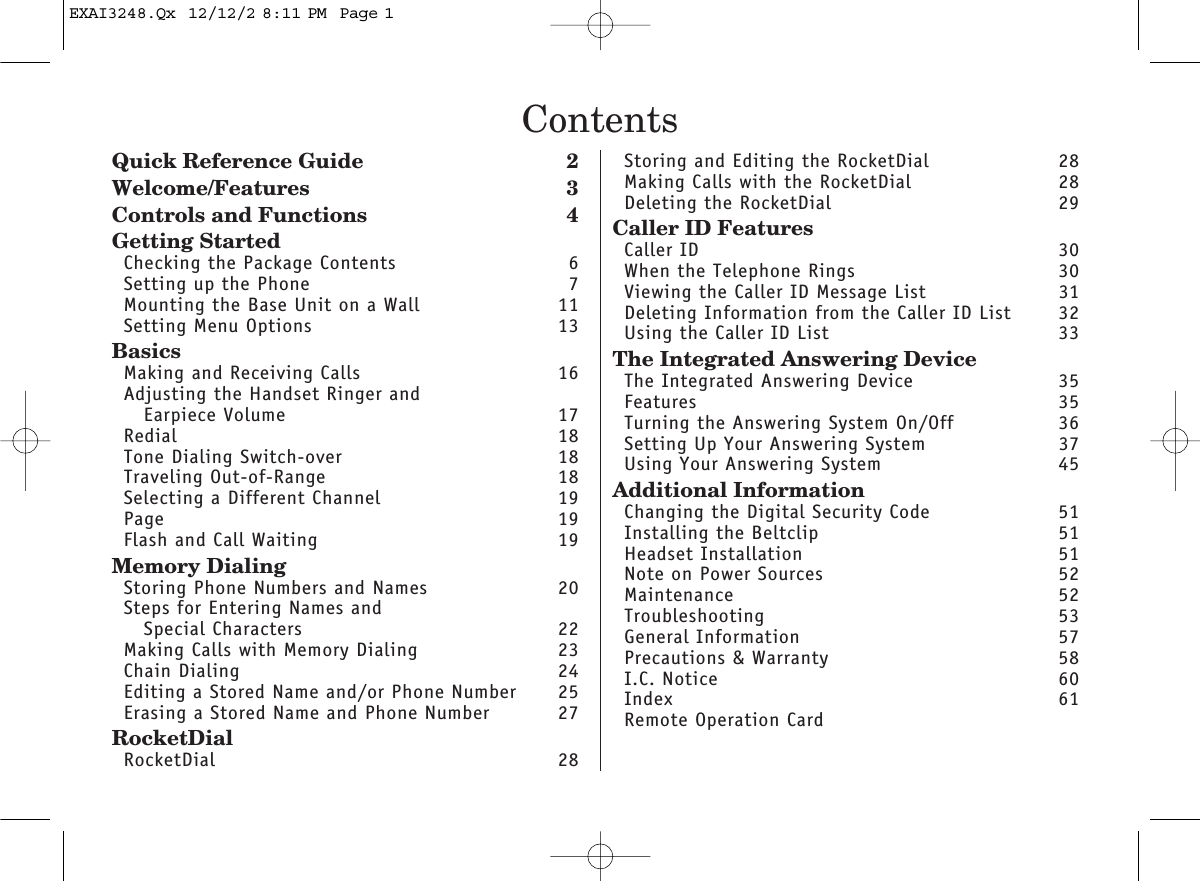 ContentsQuick Reference Guide 2Welcome/Features 3Controls and Functions 4Getting StartedChecking the Package Contents 6Setting up the Phone 7Mounting the Base Unit on a Wall 11Setting Menu Options 13BasicsMaking and Receiving Calls 16Adjusting the Handset Ringer andEarpiece Volume 17Redial 18Tone Dialing Switch-over 18Traveling Out-of-Range 18Selecting a Different Channel 19Page 19Flash and Call Waiting  19Memory DialingStoring Phone Numbers and Names 20Steps for Entering Names and Special Characters 22Making Calls with Memory Dialing 23Chain Dialing  24Editing a Stored Name and/or Phone Number 25Erasing a Stored Name and Phone Number 27RocketDialRocketDial 28Storing and Editing the RocketDial 28Making Calls with the RocketDial 28Deleting the RocketDial 29Caller ID FeaturesCaller ID 30When the Telephone Rings 30Viewing the Caller ID Message List  31Deleting Information from the Caller ID List 32Using the Caller ID List 33The Integrated Answering DeviceThe Integrated Answering Device 35Features 35Turning the Answering System On/Off 36Setting Up Your Answering System 37Using Your Answering System 45Additional InformationChanging the Digital Security Code  51Installing the Beltclip 51Headset Installation 51Note on Power Sources 52Maintenance 52Troubleshooting 53General Information 57Precautions &amp; Warranty 58I.C. Notice 60Index 61Remote Operation CardEXAI3248.Qx  12/12/2 8:11 PM  Page 1