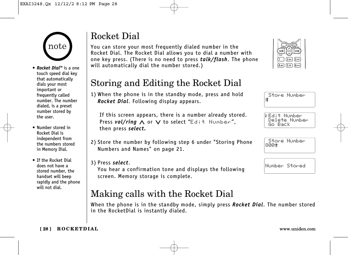 ROCKETDIAL[ 28 ] www.uniden.comRocket DialYou can store your most frequently dialed number in the Rocket Dial. The Rocket Dial allows you to dial a number withone key press. (There is no need to press talk/flash. The phonewill automatically dial the number stored.)Storing and Editing the Rocket Dial1) When the phone is in the standby mode, press and hold Rocket Dial. Following display appears.If this screen appears, there is a number already stored. Press vol/ring or to select “Edit Number”, then press select.2) Store the number by following step 6 under &quot;Storing PhoneNumbers and Names&quot; on page 21.3) Press select.You hear a confirmation tone and displays the following screen. Memory storage is complete.Making calls with the Rocket DialWhen the phone is in the standby mode, simply press Rocket Dial. The number storedin the RocketDial is instantly dialed. Store Number Edit Number Delete Number Go Back Store Number800 Number Stored•Rocket DialTM is a onetouch speed dial keythat automaticallydials your most important or frequently called number. The numberdialed, is a presetnumber stored by the user.•Number stored inRocket Dial is independent from the numbers stored in Memory Dial.•If the Rocket Dial does not have a stored number, thehandset will beeprapidly and the phonewill not dial.EXAI3248.Qx  12/12/2 8:12 PM  Page 28