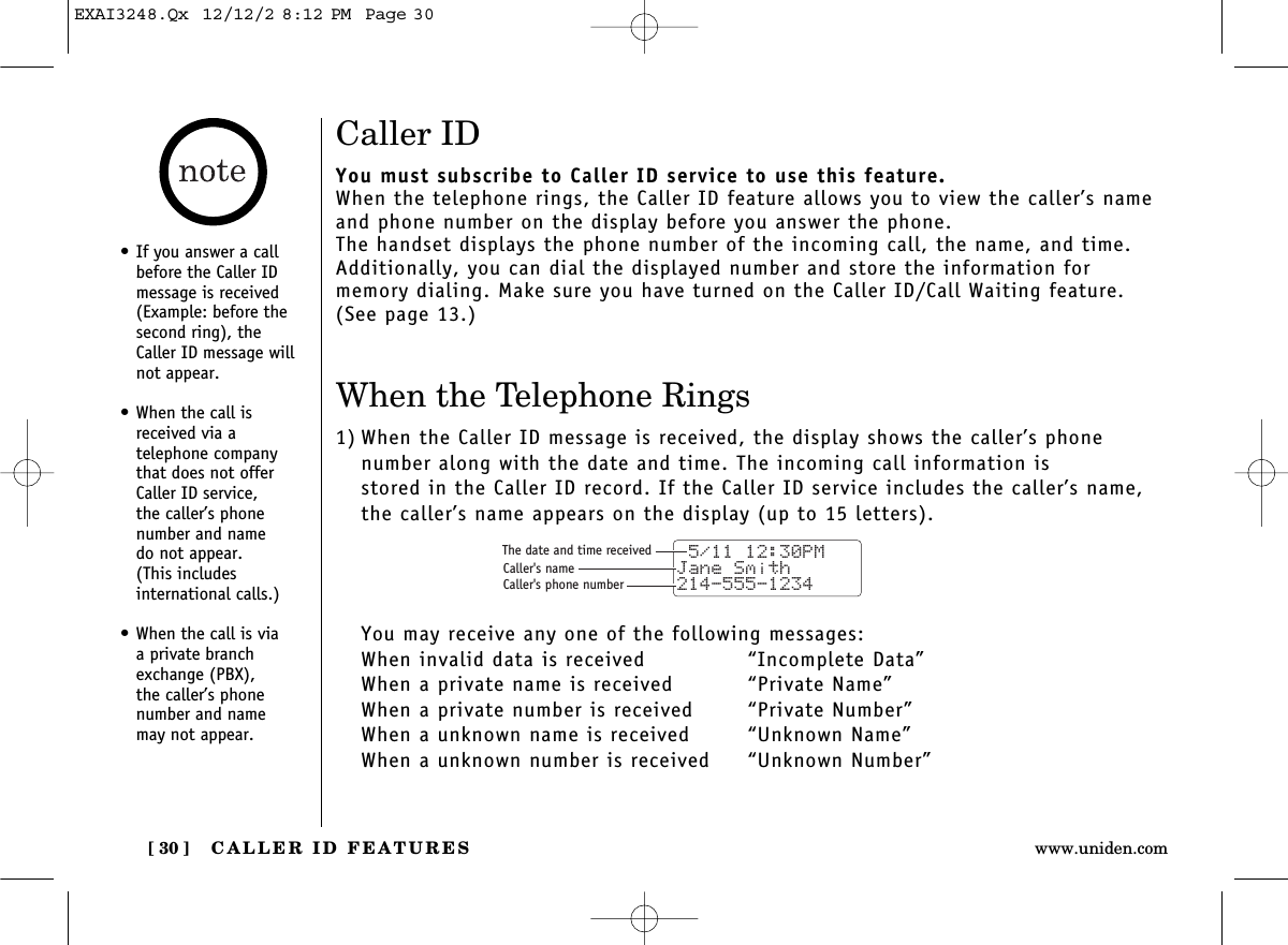 CALLER ID FEATURES[ 30 ] www.uniden.comCaller IDYou must subscribe to Caller ID service to use this feature.When the telephone rings, the Caller ID feature allows you to view the caller’s nameand phone number on the display before you answer the phone.The handset displays the phone number of the incoming call, the name, and time.Additionally, you can dial the displayed number and store the information for memory dialing. Make sure you have turned on the Caller ID/Call Waiting feature.(See page 13.)When the Telephone Rings1) When the Caller ID message is received, the display shows the caller’s phone number along with the date and time. The incoming call information is stored in the Caller ID record. If the Caller ID service includes the caller’s name,the caller’s name appears on the display (up to 15 letters).You may receive any one of the following messages:When invalid data is received “Incomplete Data”When a private name is received “Private Name”When a private number is received  “Private Number”When a unknown name is received “Unknown Name”When a unknown number is received  “Unknown Number” 5/11 12:30PM Jane Smith214-555-1234The date and time receivedCaller&apos;s nameCaller&apos;s phone number•If you answer a callbefore the Caller IDmessage is received(Example: before thesecond ring), theCaller ID message willnot appear.•When the call isreceived via a telephone companythat does not offerCaller ID service, the caller’s phonenumber and name do not appear. (This includes international calls.)•When the call is via a private branchexchange (PBX), the caller’s phonenumber and name may not appear.EXAI3248.Qx  12/12/2 8:12 PM  Page 30